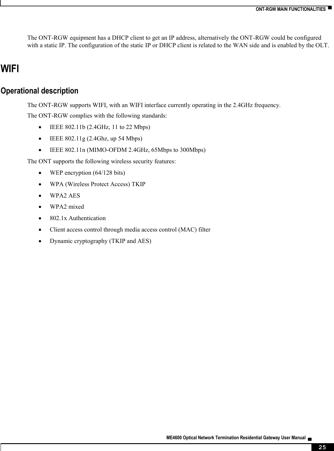   ONT-RGW MAIN FUNCTIONALITIES  ▀   ME4600 Optical Network Termination Residential Gateway User Manual  ▄     25 The ONT-RGW equipment has a DHCP client to get an IP address, alternatively the ONT-RGW could be configured with a static IP. The configuration of the static IP or DHCP client is related to the WAN side and is enabled by the OLT. WIFI Operational description The ONT-RGW supports WIFI, with an WIFI interface currently operating in the 2.4GHz frequency. The ONT-RGW complies with the following standards:  IEEE 802.11b (2.4GHz, 11 to 22 Mbps)  IEEE 802.11g (2.4Ghz, up 54 Mbps)  IEEE 802.11n (MIMO-OFDM 2.4GHz, 65Mbps to 300Mbps) The ONT supports the following wireless security features:  WEP encryption (64/128 bits)  WPA (Wireless Protect Access) TKIP  WPA2 AES  WPA2 mixed  802.1x Authentication  Client access control through media access control (MAC) filter  Dynamic cryptography (TKIP and AES)    