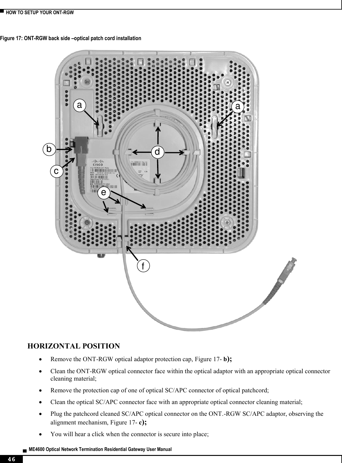  ▀  HOW TO SETUP YOUR ONT-RGW   ▄  ME4600 Optical Network Termination Residential Gateway User Manual 46    Figure 17: ONT-RGW back side –optical patch cord installation   HORIZONTAL POSITION  Remove the ONT-RGW optical adaptor protection cap, Figure 17- b);  Clean the ONT-RGW optical connector face within the optical adaptor with an appropriate optical connector cleaning material;  Remove the protection cap of one of optical SC/APC connector of optical patchcord;   Clean the optical SC/APC connector face with an appropriate optical connector cleaning material;  Plug the patchcord cleaned SC/APC optical connector on the ONT.-RGW SC/APC adaptor, observing the alignment mechanism, Figure 17- c);  You will hear a click when the connector is secure into place;  aabdefc