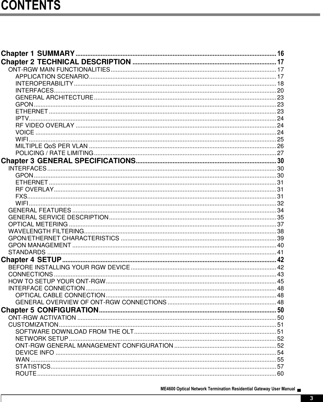  ME4600 Optical Network Termination Residential Gateway User Manual  ▄     3 CONTENTS Chapter 1 SUMMARY ........................................................................................................................ 16 Chapter 2 TECHNICAL DESCRIPTION ...................................................................................... 17 ONT-RGW MAIN FUNCTIONALITIES ................................................................................................... 17 APPLICATION SCENARIO ................................................................................................................ 17 INTEROPERABILITY ......................................................................................................................... 18 INTERFACES ..................................................................................................................................... 20 GENERAL ARCHITECTURE ............................................................................................................. 23 GPON ................................................................................................................................................. 23 ETHERNET ........................................................................................................................................ 23 IPTV.................................................................................................................................................... 24 RF VIDEO OVERLAY ........................................................................................................................ 24 VOICE ................................................................................................................................................ 24 WIFI .................................................................................................................................................... 25 MILTIPLE QoS PER VLAN ................................................................................................................ 26 POLICING / RATE LIMITING ............................................................................................................. 27 Chapter 3 GENERAL SPECIFICATIONS .................................................................................... 30 INTERFACES ......................................................................................................................................... 30 GPON ................................................................................................................................................. 30 ETHERNET ........................................................................................................................................ 31 RF OVERLAY ..................................................................................................................................... 31 FXS..................................................................................................................................................... 31 WIFI .................................................................................................................................................... 32 GENERAL FEATURES .......................................................................................................................... 34 GENERAL SERVICE DESCRIPTION .................................................................................................... 35 OPTICAL METERING ............................................................................................................................ 37 WAVELENGTH FILTERING................................................................................................................... 38 GPON/ETHERNET CHARACTERISTICS ............................................................................................. 39 GPON MANAGEMENT .......................................................................................................................... 40 STANDARDS ......................................................................................................................................... 41 Chapter 4 SETUP ................................................................................................................................ 42 BEFORE INSTALLING YOUR RGW DEVICE ....................................................................................... 42 CONNECTIONS ..................................................................................................................................... 43 HOW TO SETUP YOUR ONT-RGW ...................................................................................................... 45 INTERFACE CONNECTION .................................................................................................................. 48 OPTICAL CABLE CONNECTION ...................................................................................................... 48 GENERAL OVERVIEW OF ONT-RGW CONNECTIONS ................................................................. 48 Chapter 5 CONFIGURATION .......................................................................................................... 50 ONT-RGW ACTIVATION ....................................................................................................................... 50 CUSTOMIZATION .................................................................................................................................. 51 SOFTWARE DOWNLOAD FROM THE OLT ..................................................................................... 51 NETWORK SETUP ............................................................................................................................ 52 ONT-RGW GENERAL MANAGEMENT CONFIGURATION ............................................................. 52 DEVICE INFO .................................................................................................................................... 54 WAN ................................................................................................................................................... 55 STATISTICS ....................................................................................................................................... 57 ROUTE ............................................................................................................................................... 60 