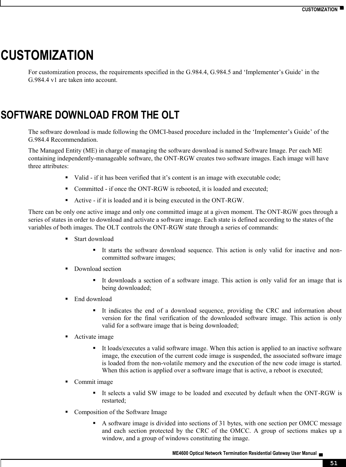    CUSTOMIZATION  ▀   ME4600 Optical Network Termination Residential Gateway User Manual  ▄     51 CUSTOMIZATION For customization process, the requirements specified in the G.984.4, G.984.5 and ‘Implementer’s Guide’ in the G.984.4 v1 are taken into account.  SOFTWARE DOWNLOAD FROM THE OLT The software download is made following the OMCI-based procedure included in the ‘Implementer’s Guide’ of the G.984.4 Recommendation. The Managed Entity (ME) in charge of managing the software download is named Software Image. Per each ME containing independently-manageable software, the ONT-RGW creates two software images. Each image will have three attributes:  Valid - if it has been verified that it’s content is an image with executable code;  Committed - if once the ONT-RGW is rebooted, it is loaded and executed;  Active - if it is loaded and it is being executed in the ONT-RGW. There can be only one active image and only one committed image at a given moment. The ONT-RGW goes through a series of states in order to download and activate a software image. Each state is defined according to the states of the variables of both images. The OLT controls the ONT-RGW state through a series of commands:  Start download  It  starts  the  software  download  sequence.  This  action  is  only  valid  for  inactive  and  non-committed software images;  Download section  It downloads a section of a  software image. This action  is  only valid for an  image that is being downloaded;  End download  It  indicates  the  end  of  a  download  sequence,  providing  the  CRC  and  information  about version  for  the  final  verification  of  the  downloaded  software  image.  This  action  is  only valid for a software image that is being downloaded;  Activate image  It loads/executes a valid software image. When this action is applied to an inactive software image, the execution of the current code image is suspended, the associated software image is loaded from the non-volatile memory and the execution of the new code image is started. When this action is applied over a software image that is active, a reboot is executed;  Commit image  It selects a valid SW image to be loaded and executed by default when the ONT-RGW  is restarted;  Composition of the Software Image  A software image is divided into sections of 31 bytes, with one section per OMCC message and  each  section  protected  by  the  CRC  of  the  OMCC.  A  group  of  sections  makes  up  a window, and a group of windows constituting the image. 
