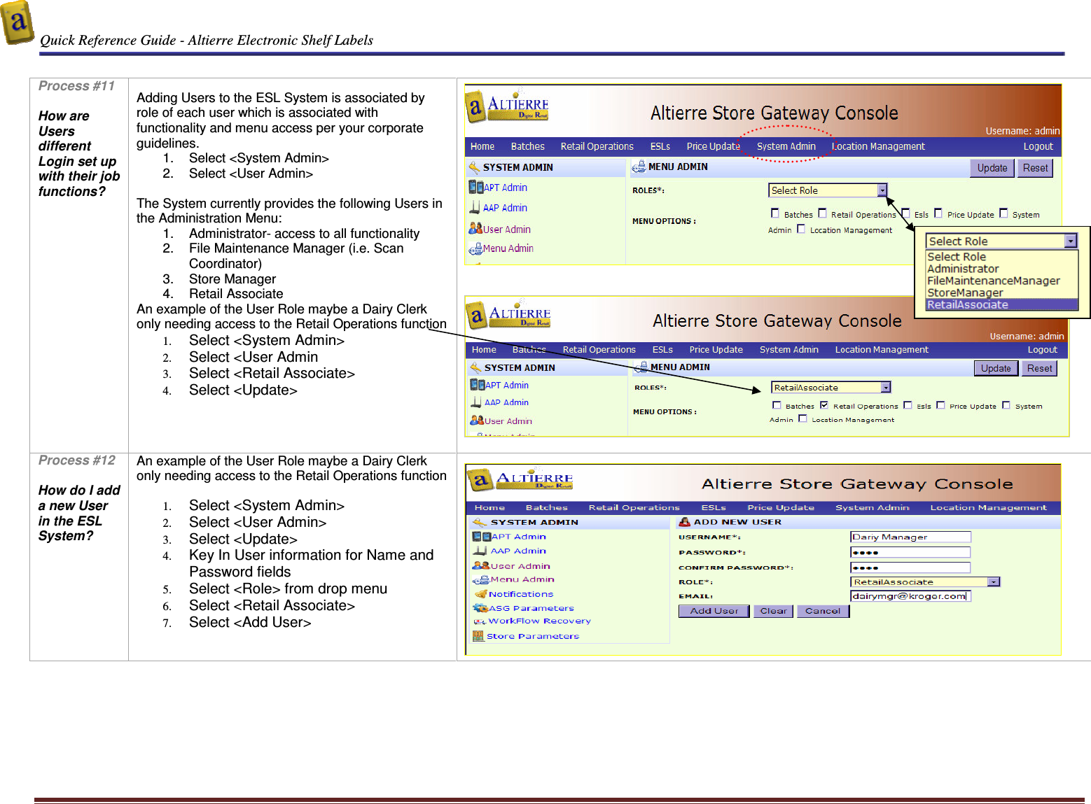  Quick Reference Guide - Altierre Electronic Shelf Labels  Altierre Confidential                                                                                                                                      Lab Testing Version 2                                                                                                                                                                              Page 10  Process #11  How are Users different Login set up with their job functions?    Adding Users to the ESL System is associated by role of each user which is associated with functionality and menu access per your corporate guidelines. 1.  Select <System Admin> 2.  Select <User Admin>  The System currently provides the following Users in the Administration Menu: 1.  Administrator- access to all functionality 2.  File Maintenance Manager (i.e. Scan Coordinator) 3.  Store Manager 4.  Retail Associate An example of the User Role maybe a Dairy Clerk only needing access to the Retail Operations function 1. Select <System Admin> 2. Select <User Admin 3. Select <Retail Associate> 4. Select <Update>             Process #12  How do I add a new User in the ESL System?   An example of the User Role maybe a Dairy Clerk only needing access to the Retail Operations function  1. Select <System Admin> 2. Select <User Admin> 3. Select <Update> 4. Key In User information for Name and Password fields 5. Select <Role> from drop menu  6. Select <Retail Associate> 7. Select <Add User>        