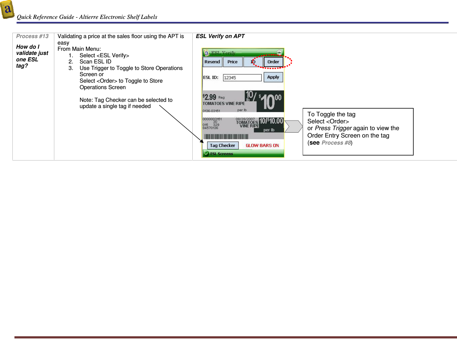  Quick Reference Guide - Altierre Electronic Shelf Labels  Altierre Confidential                                                                                                                                      Lab Testing Version 2                                                                                                                                                                              Page 11  Process #13  How do I validate just one ESL tag?  Validating a price at the sales floor using the APT is easy From Main Menu: 1.  Select <ESL Verify> 2.  Scan ESL ID 3.  Use Trigger to Toggle to Store Operations Screen or  Select <Order> to Toggle to Store Operations Screen  Note: Tag Checker can be selected to update a single tag if needed ESL Verify on APT         To Toggle the tag Select <Order>  or Press Trigger again to view the Order Entry Screen on the tag  (see Process #8) 