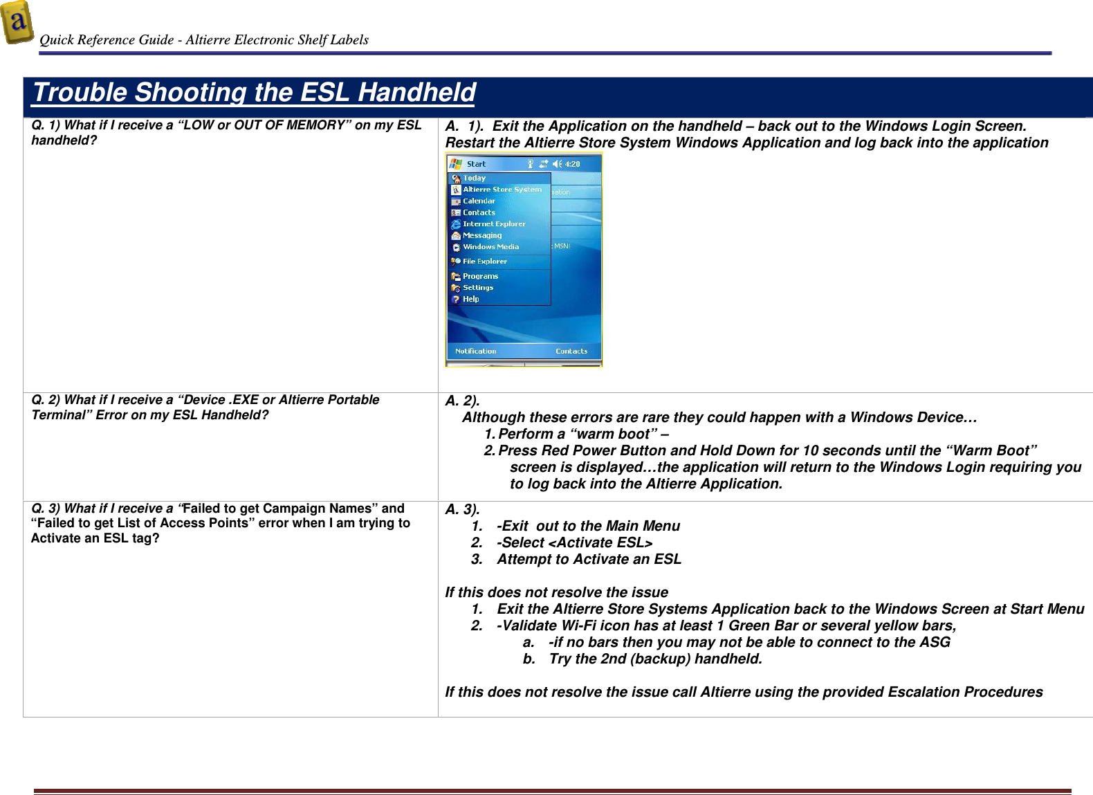  Quick Reference Guide - Altierre Electronic Shelf Labels  Altierre Confidential                                                                                                                                      Lab Testing Version 2                                                                                                                                                                              Page 16  Trouble Shooting the ESL Handheld  Q. 1) What if I receive a &ldquo;LOW or OUT OF MEMORY&rdquo; on my ESL handheld? A.  1).  Exit the Application on the handheld &ndash; back out to the Windows Login Screen. Restart the Altierre Store System Windows Application and log back into the application    Q. 2) What if I receive a &ldquo;Device .EXE or Altierre Portable Terminal&rdquo; Error on my ESL Handheld? A. 2).   Although these errors are rare they could happen with a Windows Device&hellip; 1. Perform a &ldquo;warm boot&rdquo; &ndash;  2. Press Red Power Button and Hold Down for 10 seconds until the &ldquo;Warm Boot&rdquo; screen is displayed&hellip;the application will return to the Windows Login requiring you to log back into the Altierre Application.   Q. 3) What if I receive a &ldquo;Failed to get Campaign Names&rdquo; and &ldquo;Failed to get List of Access Points&rdquo; error when I am trying to Activate an ESL tag?  A. 3).   1.  -Exit  out to the Main Menu  2.  -Select <Activate ESL>  3.  Attempt to Activate an ESL  If this does not resolve the issue  1.  Exit the Altierre Store Systems Application back to the Windows Screen at Start Menu 2.  -Validate Wi-Fi icon has at least 1 Green Bar or several yellow bars, a.  -if no bars then you may not be able to connect to the ASG  b.  Try the 2nd (backup) handheld.   If this does not resolve the issue call Altierre using the provided Escalation Procedures   