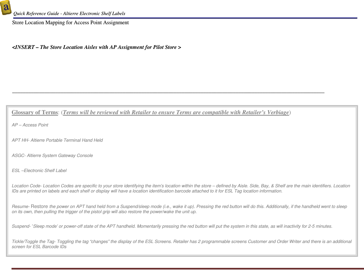  Quick Reference Guide - Altierre Electronic Shelf Labels  Altierre Confidential                                                                                                                                      Lab Testing Version 2                                                                                                                                                                              Page 19 Store Location Mapping for Access Point Assignment    <INSERT &ndash; The Store Location Aisles with AP Assignment for Pilot Store >       ____________________________________________________________________________________________________________________ Glossary of Terms: (Terms will be reviewed with Retailer to ensure Terms are compatible with Retailer&rsquo;s Verbiage)  AP &ndash; Access Point   APT HH- Altierre Portable Terminal Hand Held   ASGC- Altierre System Gateway Console   ESL &ndash;Electronic Shelf Label   Location Code- Location Codes are specific to your store identifying the item&rsquo;s location within the store &ndash; defined by Aisle. Side, Bay, &amp; Shelf are the main identifiers. Location IDs are printed on labels and each shelf or display will have a location identification barcode attached to it for ESL Tag location information.    Resume- Restore the power on APT hand held from a Suspend/sleep mode (i.e., wake it up). Pressing the red button will do this. Additionally, if the handheld went to sleep on its own, then pulling the trigger of the pistol grip will also restore the power/wake the unit up.   Suspend- &lsquo;Sleep mode&rsquo; or power-off state of the APT handheld. Momentarily pressing the red button will put the system in this state, as will inactivity for 2-5 minutes.   Tickle/Toggle the Tag- Toggling the tag &ldquo;changes&rdquo; the display of the ESL Screens. Retailer has 2 programmable screens Customer and Order Writer and there is an additional screen for ESL Barcode IDs   