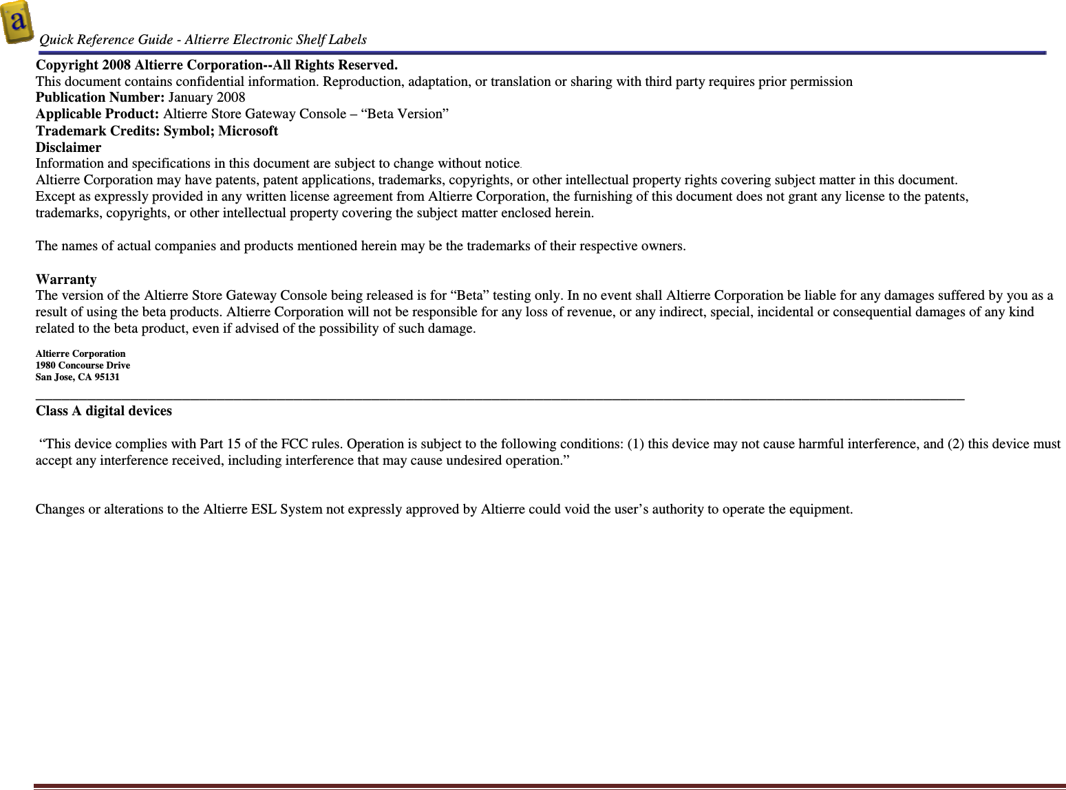  Quick Reference Guide - Altierre Electronic Shelf Labels  Altierre Confidential                                                                                                                                      Lab Testing Version 2                                                                                                                                                                              Page 2 Copyright 2008 Altierre Corporation--All Rights Reserved. This document contains confidential information. Reproduction, adaptation, or translation or sharing with third party requires prior permission   Publication Number: January 2008 Applicable Product: Altierre Store Gateway Console &ndash; &ldquo;Beta Version&rdquo; Trademark Credits: Symbol; Microsoft   Disclaimer Information and specifications in this document are subject to change without notice. Altierre Corporation may have patents, patent applications, trademarks, copyrights, or other intellectual property rights covering subject matter in this document.  Except as expressly provided in any written license agreement from Altierre Corporation, the furnishing of this document does not grant any license to the patents, trademarks, copyrights, or other intellectual property covering the subject matter enclosed herein.  The names of actual companies and products mentioned herein may be the trademarks of their respective owners.  Warranty The version of the Altierre Store Gateway Console being released is for &ldquo;Beta&rdquo; testing only. In no event shall Altierre Corporation be liable for any damages suffered by you as a result of using the beta products. Altierre Corporation will not be responsible for any loss of revenue, or any indirect, special, incidental or consequential damages of any kind related to the beta product, even if advised of the possibility of such damage.  Altierre Corporation 1980 Concourse Drive  San Jose, CA 95131 ____________________________________________________________________________________________________________ Class A digital devices   &ldquo;This device complies with Part 15 of the FCC rules. Operation is subject to the following conditions: (1) this device may not cause harmful interference, and (2) this device must accept any interference received, including interference that may cause undesired operation.&rdquo;   Changes or alterations to the Altierre ESL System not expressly approved by Altierre could void the user&rsquo;s authority to operate the equipment.  