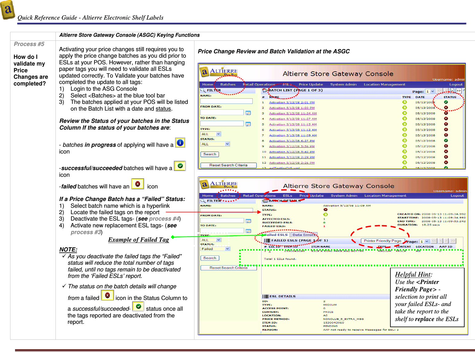  Quick Reference Guide - Altierre Electronic Shelf Labels  Altierre Confidential                                                                                                                                      Lab Testing Version 2                                                                                                                                                                              Page 6   Altierre Store Gateway Console (ASGC) Keying Functions Process #5  How do I validate my Price Changes are completed?  Activating your price changes still requires you to apply the price change batches as you did prior to ESLs at your POS. However, rather than hanging paper tags you will need to validate all ESLs updated correctly. To Validate your batches have completed the update to all tags: 1)  Login to the ASG Console  2)  Select <Batches> at the blue tool bar  3)  The batches applied at your POS will be listed on the Batch List with a date and status.  Review the Status of your batches in the Status Column If the status of your batches are:  - batches in progress of applying will have a   icon  -successful/succeeded batches will have a    icon  -failed batches will have an    icon   If a Price Change Batch has a &ldquo;Failed&rdquo; Status:  1)  Select batch name which is a hyperlink 2)  Locate the failed tags on the report 3)  Deactivate the ESL tags- (see process #4) 4)  Activate new replacement ESL tags- (see process #3)   NOTE:  As you deactivate the failed tags the &ldquo;Failed&rdquo; status will reduce the total number of tags failed, until no tags remain to be deactivated from the &lsquo;Failed ESLs&rsquo; report.     The status on the batch details will change from a failed   icon in the Status Column to a successful/succeeded-   status once all the tags reported are deactivated from the report.   Price Change Review and Batch Validation at the ASGC       Helpful Hint: Use the <Printer Friendly Page> -selection to print all your failed ESLs- and take the report to the shelf to replace the ESLs  Example of Failed Tag 