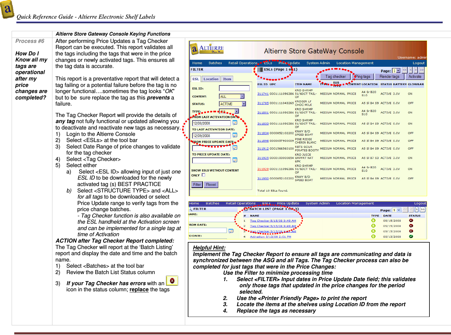  Quick Reference Guide - Altierre Electronic Shelf Labels  Altierre Confidential                                                                                                                                      Lab Testing Version 2                                                                                                                                                                              Page 7   Altierre Store Gateway Console Keying Functions Process #6  How Do I Know all my tags are operational after my price changes are completed?  After performing Price Updates a Tag Checker Report can be executed. This report validates all the tags including the tags that were in the price changes or newly activated tags. This ensures all the tag data is accurate.   This report is a preventative report that will detect a tag failing or a potential failure before the tag is no longer functional&hellip;.sometimes the tag looks &ldquo;OK&rdquo; but to be  sure replace the tag as this prevents a failure.   The Tag Checker Report will provide the details of any tag not fully functional or updated allowing you to deactivate and reactivate new tags as necessary.  1)  Login to the Altierre Console  2)  Select <ESLs> at the tool bar 3)  Select Date Range of price changes to validate for the tag checker 4)  Select <Tag Checker> 5)  Select either  a)   Select <ESL ID> allowing input of just one ESL ID to be downloaded for the newly activated tag (s) BEST PRACTICE b)  Select <STRUCTURE TYPE> and <ALL> for all tags to be downloaded or select Price Update range to verify tags from the price change batches.  - Tag Checker function is also available on the ESL handheld at the Activation screen and can be implemented for a single tag at time of Activation ACTION after Tag Checker Report completed: The Tag Checker will report at the &lsquo;Batch Listing&rsquo; report and display the date and time and the batch name.  1)  Select <Batches> at the tool bar  2)  Review the Batch List Status column  3)  If your Tag Checker has errors with an    icon in the status column; replace the tags                   Helpful Hint: Implement the Tag Checker Report to ensure all tags are communicating and data is synchronized between the ASG and all Tags. The Tag Checker process can also be completed for just tags that were in the Price Changes: Use the Filter to minimize processing time 1.  Select <FILTER> Input dates in Price Update Date field; this validates only those tags that updated in the price changes for the period selected. 2.  Use the <Printer Friendly Page> to print the report  3.  Locate the items at the shelves using Location ID from the report  4.  Replace the tags as necessary 