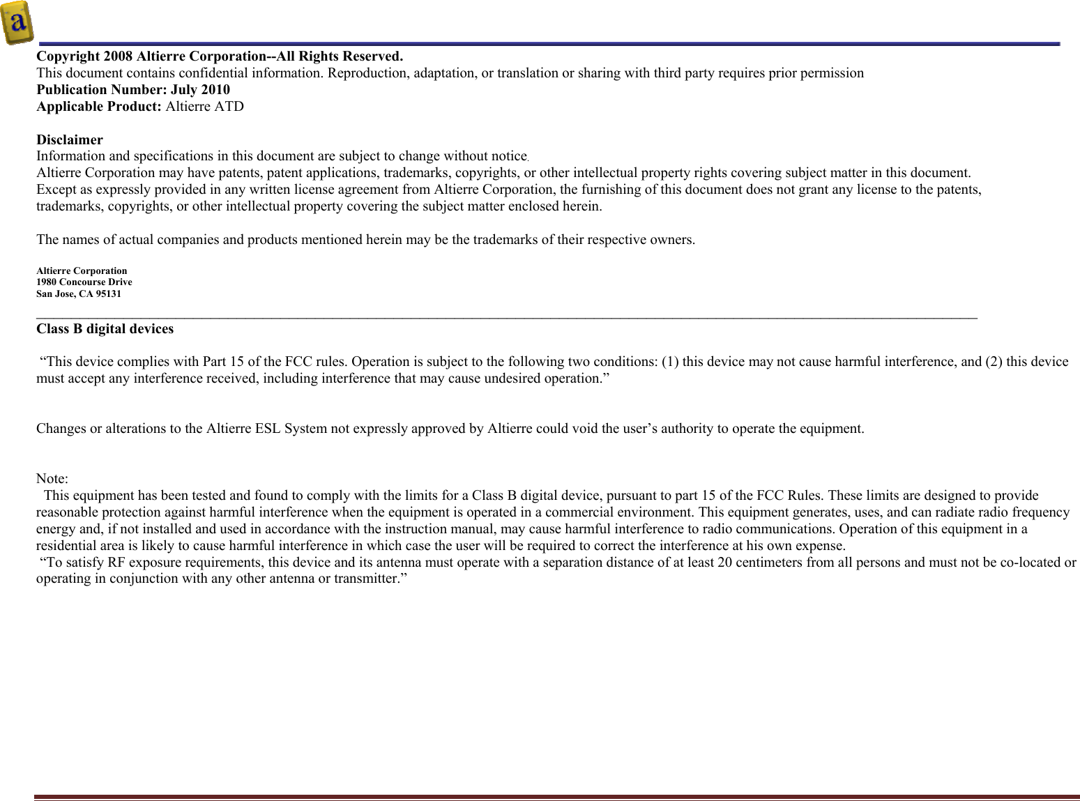    Altierre Confidential                                                                                                                                        Page 2 Copyright 2008 Altierre Corporation--All Rights Reserved. This document contains confidential information. Reproduction, adaptation, or translation or sharing with third party requires prior permission   Publication Number: July 2010 Applicable Product: Altierre ATD  Disclaimer Information and specifications in this document are subject to change without notice. Altierre Corporation may have patents, patent applications, trademarks, copyrights, or other intellectual property rights covering subject matter in this document.  Except as expressly provided in any written license agreement from Altierre Corporation, the furnishing of this document does not grant any license to the patents, trademarks, copyrights, or other intellectual property covering the subject matter enclosed herein.  The names of actual companies and products mentioned herein may be the trademarks of their respective owners.  Altierre Corporation 1980 Concourse Drive  San Jose, CA 95131 ____________________________________________________________________________________________________________ Class B digital devices   &ldquo;This device complies with Part 15 of the FCC rules. Operation is subject to the following two conditions: (1) this device may not cause harmful interference, and (2) this device must accept any interference received, including interference that may cause undesired operation.&rdquo;   Changes or alterations to the Altierre ESL System not expressly approved by Altierre could void the user&rsquo;s authority to operate the equipment.   Note:   This equipment has been tested and found to comply with the limits for a Class B digital device, pursuant to part 15 of the FCC Rules. These limits are designed to provide reasonable protection against harmful interference when the equipment is operated in a commercial environment. This equipment generates, uses, and can radiate radio frequency energy and, if not installed and used in accordance with the instruction manual, may cause harmful interference to radio communications. Operation of this equipment in a residential area is likely to cause harmful interference in which case the user will be required to correct the interference at his own expense.  &ldquo;To satisfy RF exposure requirements, this device and its antenna must operate with a separation distance of at least 20 centimeters from all persons and must not be co-located or operating in conjunction with any other antenna or transmitter.&rdquo;   
