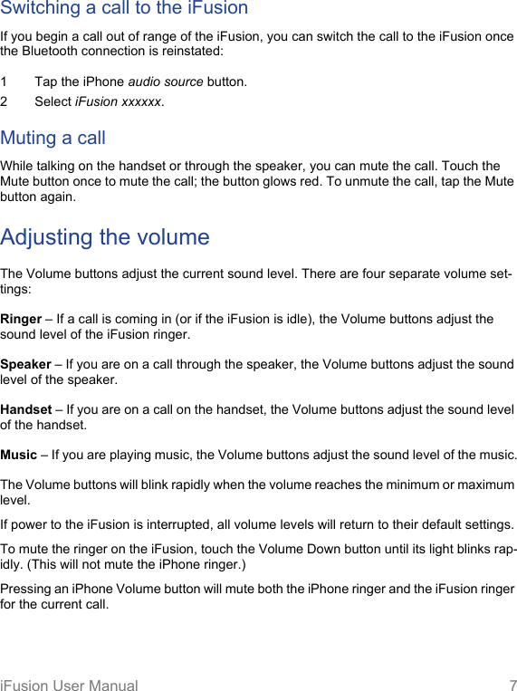 iFusion User Manual 7Switching a call to the iFusionIf you begin a call out of range of the iFusion, you can switch the call to the iFusion once the Bluetooth connection is reinstated: 1 Tap the iPhone audio source button.2 Select iFusion xxxxxx.Muting a callWhile talking on the handset or through the speaker, you can mute the call. Touch the Mute button once to mute the call; the button glows red. To unmute the call, tap the Mute button again.Adjusting the volumeThe Volume buttons adjust the current sound level. There are four separate volume set-tings:Ringer – If a call is coming in (or if the iFusion is idle), the Volume buttons adjust the sound level of the iFusion ringer.Speaker – If you are on a call through the speaker, the Volume buttons adjust the sound level of the speaker.Handset – If you are on a call on the handset, the Volume buttons adjust the sound level of the handset.Music – If you are playing music, the Volume buttons adjust the sound level of the music.The Volume buttons will blink rapidly when the volume reaches the minimum or maximum level. If power to the iFusion is interrupted, all volume levels will return to their default settings.To mute the ringer on the iFusion, touch the Volume Down button until its light blinks rap-idly. (This will not mute the iPhone ringer.)Pressing an iPhone Volume button will mute both the iPhone ringer and the iFusion ringer for the current call.