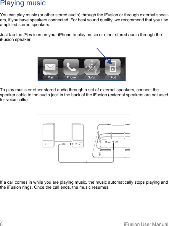 8 iFusion User Manual Playing musicYou can play music (or other stored audio) through the iFusion or through external speak-ers, if you have speakers connected. For best sound quality, we recommend that you use amplified stereo speakers.Just tap the iPod icon on your iPhone to play music or other stored audio through the iFusion speaker.To play music or other stored audio through a set of external speakers, connect the speaker cable to the audio jack in the back of the iFusion (external speakers are not used for voice calls) If a call comes in while you are playing music, the music automatically stops playing and the iFusion rings. Once the call ends, the music resumes.