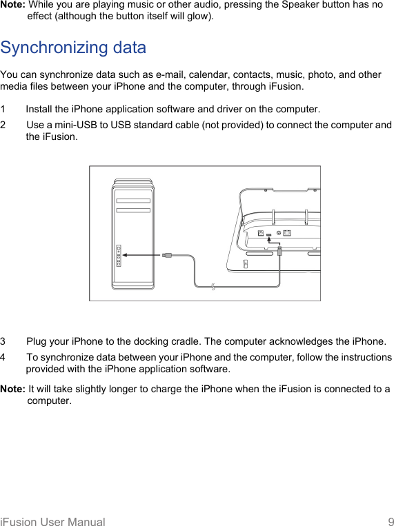 iFusion User Manual 9Note: While you are playing music or other audio, pressing the Speaker button has no effect (although the button itself will glow).Synchronizing dataYou can synchronize data such as e-mail, calendar, contacts, music, photo, and other media files between your iPhone and the computer, through iFusion.1 Install the iPhone application software and driver on the computer.2 Use a mini-USB to USB standard cable (not provided) to connect the computer and the iFusion.  3 Plug your iPhone to the docking cradle. The computer acknowledges the iPhone.4 To synchronize data between your iPhone and the computer, follow the instructions  provided with the iPhone application software.Note: It will take slightly longer to charge the iPhone when the iFusion is connected to a computer.