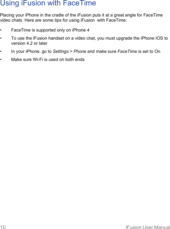 10 iFusion User Manual Using iFusion with FaceTimePlacing your iPhone in the cradle of the iFusion puts it at a great angle for FaceTime video chats. Here are some tips for using iFusion  with FaceTime:• FaceTime is supported only on iPhone 4• To use the iFusion handset on a video chat, you must upgrade the iPhone IOS to version 4.2 or later• In your iPhone, go to Settings &gt; Phone and make sure FaceTime is set to On• Make sure Wi-Fi is used on both ends