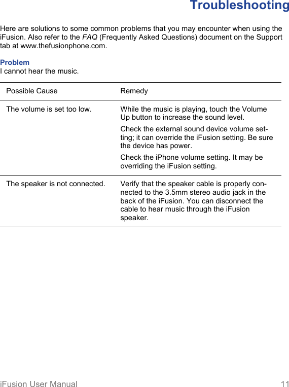 iFusion User Manual 11TroubleshootingHere are solutions to some common problems that you may encounter when using the iFusion. Also refer to the FAQ (Frequently Asked Questions) document on the Support tab at www.thefusionphone.com.Problem I cannot hear the music.Possible Cause RemedyThe volume is set too low. While the music is playing, touch the Volume Up button to increase the sound level. Check the external sound device volume set-ting; it can override the iFusion setting. Be sure the device has power.Check the iPhone volume setting. It may be overriding the iFusion setting.The speaker is not connected. Verify that the speaker cable is properly con-nected to the 3.5mm stereo audio jack in the back of the iFusion. You can disconnect the cable to hear music through the iFusion speaker. 