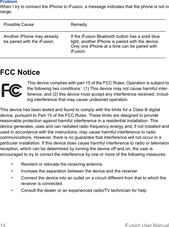 14 iFusion User Manual Problem When I try to connect the iPhone to iFusion, a message indicates that the phone is not in range.Possible Cause RemedyAnother iPhone may already be paired with the iFusion.If the iFusion Bluetooth button has a solid blue light, another iPhone is paired with the device. Only one iPhone at a time can be paired with iFusion.FCC NoticeThis device complies with part 15 of the FCC Rules. Operation is subject to the following two conditions:  (1) This device may not cause harmful inter-ference, and (2) this device must accept any interference received, includ-ing interference that may cause undesired operation.This device has been tested and found to comply with the limits for a Class B digital device, pursuant to Part 15 of the FCC Rules. These limits are designed to provide reasonable protection against harmful interference in a residential installation. This device generates, uses and can radiated radio frequency energy and, if not installed and used in accordance with the instructions, may cause harmful interference to radio communications. However, there is no guarantee that interference will not occur in a particular installation. If this device does cause harmful interference to radio or television reception, which can be determined by turning the device off and on, the user is encouraged to try to correct the interference by one or more of the following measures:• Reorient or relocate the receiving antenna.• Increase the separation between the device and the receiver.• Connect the device into an outlet on a circuit different from that to which the receiver is connected.• Consult the dealer or an experienced radio/TV technician for help. 