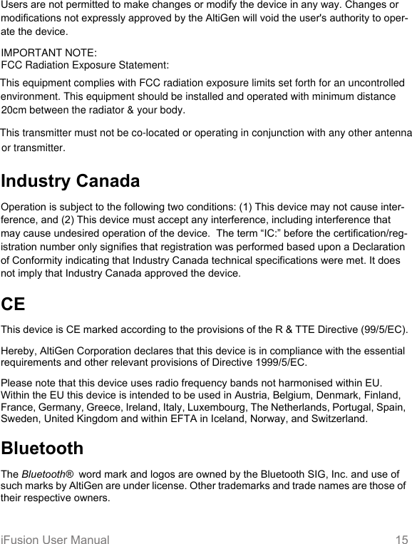 iFusion User Manual 15Users are not permitted to make changes or modify the device in any way. Changes or modifications not expressly approved by the AltiGen will void the user&apos;s authority to oper-ate the device.Industry CanadaOperation is subject to the following two conditions: (1) This device may not cause inter-ference, and (2) This device must accept any interference, including interference that may cause undesired operation of the device.  The term “IC:” before the certification/reg-istration number only signifies that registration was performed based upon a Declaration of Conformity indicating that Industry Canada technical specifications were met. It does not imply that Industry Canada approved the device.CEThis device is CE marked according to the provisions of the R &amp; TTE Directive (99/5/EC).Hereby, AltiGen Corporation declares that this device is in compliance with the essential requirements and other relevant provisions of Directive 1999/5/EC. Please note that this device uses radio frequency bands not harmonised within EU. Within the EU this device is intended to be used in Austria, Belgium, Denmark, Finland,  France, Germany, Greece, Ireland, Italy, Luxembourg, The Netherlands, Portugal, Spain, Sweden, United Kingdom and within EFTA in Iceland, Norway, and Switzerland.BluetoothThe Bluetooth®  word mark and logos are owned by the Bluetooth SIG, Inc. and use of such marks by AltiGen are under license. Other trademarks and trade names are those of their respective owners.IMPORTANT NOTE:FCC Radiation Exposure Statement:This transmitter must not be co-located or operating in conjunction with any other antenna or transmitter.This equipment complies with FCC radiation exposure limits set forth for an uncontrolled environment. This equipment should be installed and operated with minimum distance 20cm between the radiator &amp; your body.