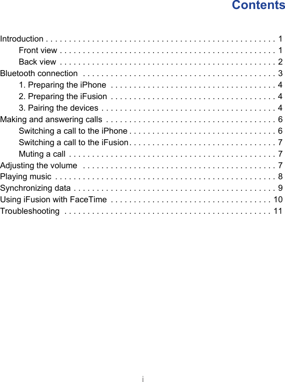 iContents Introduction . . . . . . . . . . . . . . . . . . . . . . . . . . . . . . . . . . . . . . . . . . . . . . . . . . 1Front view . . . . . . . . . . . . . . . . . . . . . . . . . . . . . . . . . . . . . . . . . . . . . . . 1Back view  . . . . . . . . . . . . . . . . . . . . . . . . . . . . . . . . . . . . . . . . . . . . . . . 2Bluetooth connection  . . . . . . . . . . . . . . . . . . . . . . . . . . . . . . . . . . . . . . . . . . 31. Preparing the iPhone  . . . . . . . . . . . . . . . . . . . . . . . . . . . . . . . . . . . . 42. Preparing the iFusion  . . . . . . . . . . . . . . . . . . . . . . . . . . . . . . . . . . . . 43. Pairing the devices . . . . . . . . . . . . . . . . . . . . . . . . . . . . . . . . . . . . . . 4Making and answering calls  . . . . . . . . . . . . . . . . . . . . . . . . . . . . . . . . . . . . . 6Switching a call to the iPhone . . . . . . . . . . . . . . . . . . . . . . . . . . . . . . . . 6Switching a call to the iFusion. . . . . . . . . . . . . . . . . . . . . . . . . . . . . . . . 7Muting a call  . . . . . . . . . . . . . . . . . . . . . . . . . . . . . . . . . . . . . . . . . . . . . 7Adjusting the volume  . . . . . . . . . . . . . . . . . . . . . . . . . . . . . . . . . . . . . . . . . . 7Playing music  . . . . . . . . . . . . . . . . . . . . . . . . . . . . . . . . . . . . . . . . . . . . . . . . 8Synchronizing data . . . . . . . . . . . . . . . . . . . . . . . . . . . . . . . . . . . . . . . . . . . . 9Using iFusion with FaceTime  . . . . . . . . . . . . . . . . . . . . . . . . . . . . . . . . . . . 10Troubleshooting  . . . . . . . . . . . . . . . . . . . . . . . . . . . . . . . . . . . . . . . . . . . . . 11
