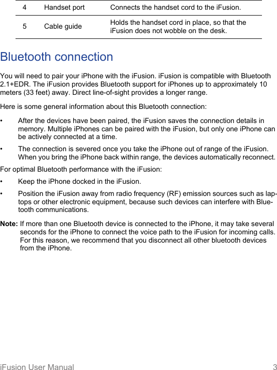 iFusion User Manual 3Bluetooth connectionYou will need to pair your iPhone with the iFusion. iFusion is compatible with Bluetooth 2.1+EDR. The iFusion provides Bluetooth support for iPhones up to approximately 10 meters (33 feet) away. Direct line-of-sight provides a longer range.Here is some general information about this Bluetooth connection:• After the devices have been paired, the iFusion saves the connection details in memory. Multiple iPhones can be paired with the iFusion, but only one iPhone can be actively connected at a time.• The connection is severed once you take the iPhone out of range of the iFusion. When you bring the iPhone back within range, the devices automatically reconnect. For optimal Bluetooth performance with the iFusion:• Keep the iPhone docked in the iFusion.• Position the iFusion away from radio frequency (RF) emission sources such as lap-tops or other electronic equipment, because such devices can interfere with Blue-tooth communications. Note: If more than one Bluetooth device is connected to the iPhone, it may take several seconds for the iPhone to connect the voice path to the iFusion for incoming calls. For this reason, we recommend that you disconnect all other bluetooth devices from the iPhone.4 Handset port Connects the handset cord to the iFusion.5 Cable guide Holds the handset cord in place, so that the iFusion does not wobble on the desk. 