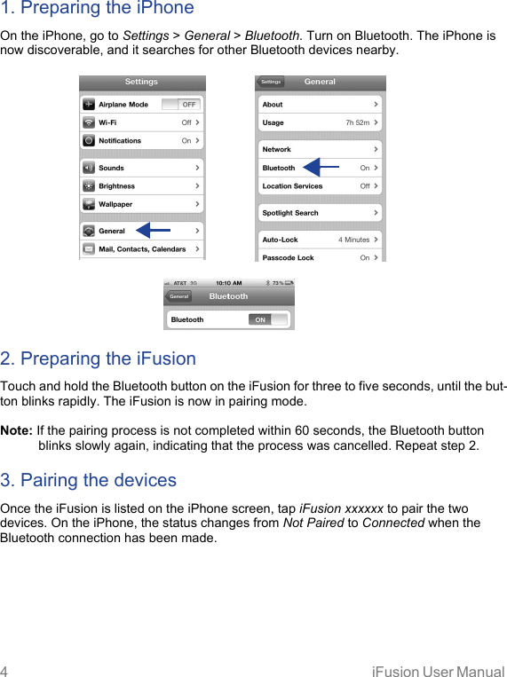 4 iFusion User Manual 1. Preparing the iPhoneOn the iPhone, go to Settings &gt; General &gt; Bluetooth. Turn on Bluetooth. The iPhone is now discoverable, and it searches for other Bluetooth devices nearby. 2. Preparing the iFusionTouch and hold the Bluetooth button on the iFusion for three to five seconds, until the but-ton blinks rapidly. The iFusion is now in pairing mode.Note: If the pairing process is not completed within 60 seconds, the Bluetooth button blinks slowly again, indicating that the process was cancelled. Repeat step 2.3. Pairing the devicesOnce the iFusion is listed on the iPhone screen, tap iFusion xxxxxx to pair the two devices. On the iPhone, the status changes from Not Paired to Connected when the Bluetooth connection has been made.