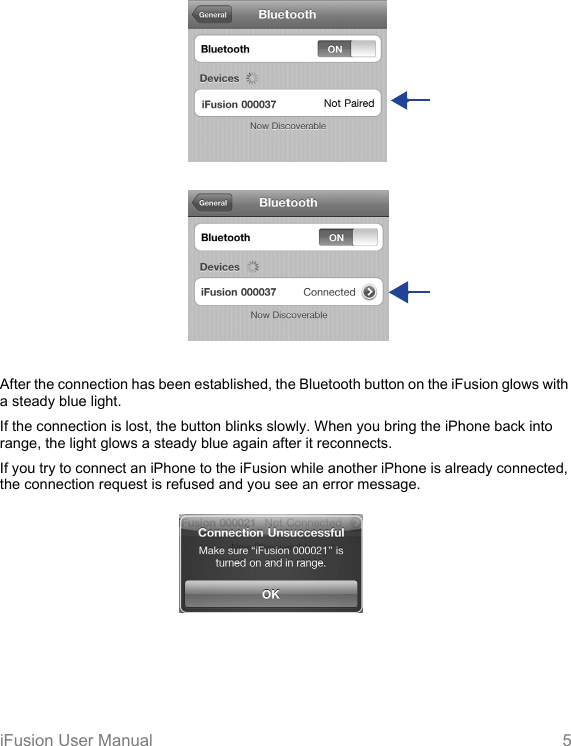   iFusion User Manual 5After the connection has been established, the Bluetooth button on the iFusion glows with a steady blue light. If the connection is lost, the button blinks slowly. When you bring the iPhone back into range, the light glows a steady blue again after it reconnects.If you try to connect an iPhone to the iFusion while another iPhone is already connected, the connection request is refused and you see an error message. 