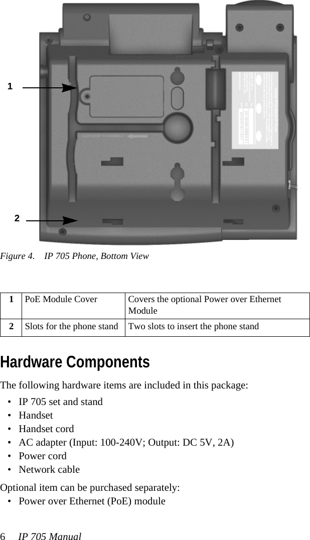 6IP 705 ManualFigure 4. IP 705 Phone, Bottom ViewHardware ComponentsThe following hardware items are included in this package:• IP 705 set and stand• Handset• Handset cord• AC adapter (Input: 100-240V; Output: DC 5V, 2A)• Power cord• Network cableOptional item can be purchased separately:• Power over Ethernet (PoE) module1PoE Module Cover Covers the optional Power over Ethernet Module2Slots for the phone stand Two slots to insert the phone stand 1 2