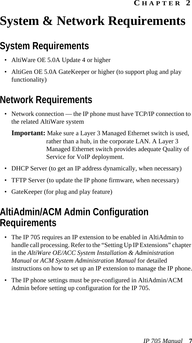 IP 705 Manual 7CHAPTER 2System &amp; Network RequirementsSystem Requirements• AltiWare OE 5.0A Update 4 or higher• AltiGen OE 5.0A GateKeeper or higher (to support plug and play functionality)Network Requirements• Network connection — the IP phone must have TCP/IP connection to the related AltiWare systemImportant: Make sure a Layer 3 Managed Ethernet switch is used, rather than a hub, in the corporate LAN. A Layer 3 Managed Ethernet switch provides adequate Quality of Service for VoIP deployment.• DHCP Server (to get an IP address dynamically, when necessary)• TFTP Server (to update the IP phone firmware, when necessary)• GateKeeper (for plug and play feature)AltiAdmin/ACM Admin Configuration Requirements• The IP 705 requires an IP extension to be enabled in AltiAdmin to handle call processing. Refer to the “Setting Up IP Extensions” chapter in the AltiWare OE/ACC System Installation &amp; Administration Manual or ACM System Administration Manual for detailed instructions on how to set up an IP extension to manage the IP phone.• The IP phone settings must be pre-configured in AltiAdmin/ACM Admin before setting up configuration for the IP 705.