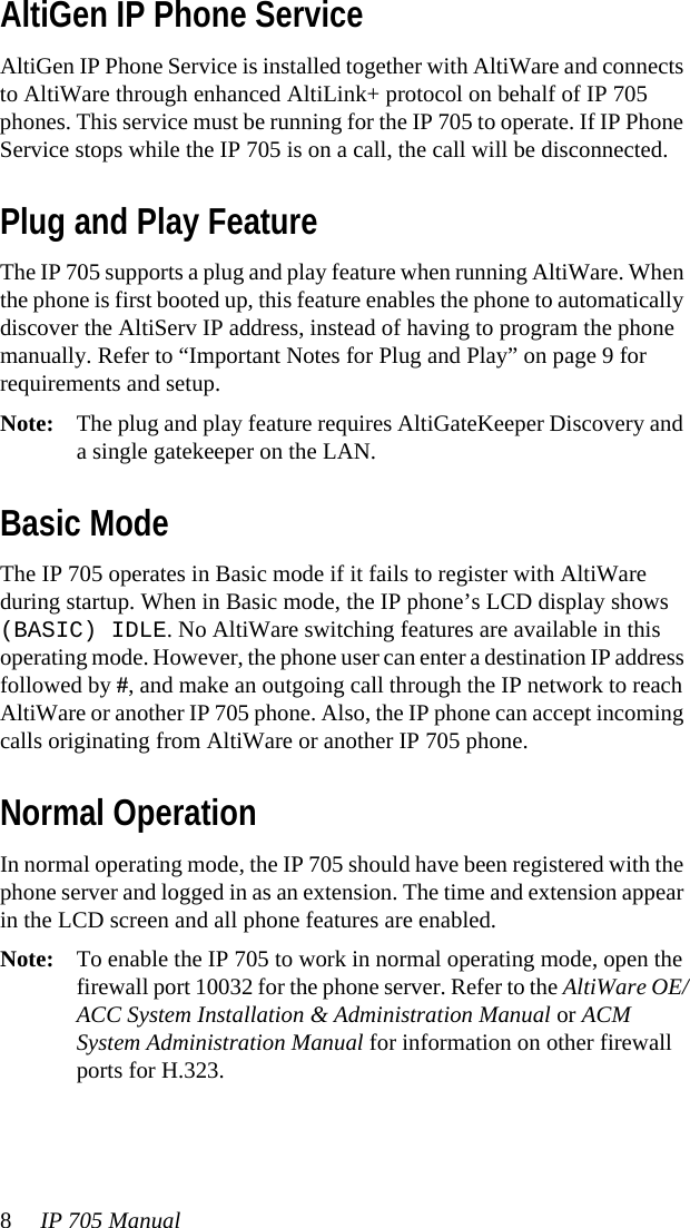 8IP 705 Manual AltiGen IP Phone ServiceAltiGen IP Phone Service is installed together with AltiWare and connects to AltiWare through enhanced AltiLink+ protocol on behalf of IP 705 phones. This service must be running for the IP 705 to operate. If IP Phone Service stops while the IP 705 is on a call, the call will be disconnected.Plug and Play FeatureThe IP 705 supports a plug and play feature when running AltiWare. When the phone is first booted up, this feature enables the phone to automatically discover the AltiServ IP address, instead of having to program the phone manually. Refer to “Important Notes for Plug and Play” on page 9 for requirements and setup.Note: The plug and play feature requires AltiGateKeeper Discovery and a single gatekeeper on the LAN.Basic ModeThe IP 705 operates in Basic mode if it fails to register with AltiWare during startup. When in Basic mode, the IP phone’s LCD display shows (BASIC) IDLE. No AltiWare switching features are available in this operating mode. However, the phone user can enter a destination IP address followed by #, and make an outgoing call through the IP network to reach AltiWare or another IP 705 phone. Also, the IP phone can accept incoming calls originating from AltiWare or another IP 705 phone.Normal OperationIn normal operating mode, the IP 705 should have been registered with the phone server and logged in as an extension. The time and extension appear in the LCD screen and all phone features are enabled.Note: To enable the IP 705 to work in normal operating mode, open the firewall port 10032 for the phone server. Refer to the AltiWare OE/ACC System Installation &amp; Administration Manual or ACM System Administration Manual for information on other firewall ports for H.323.