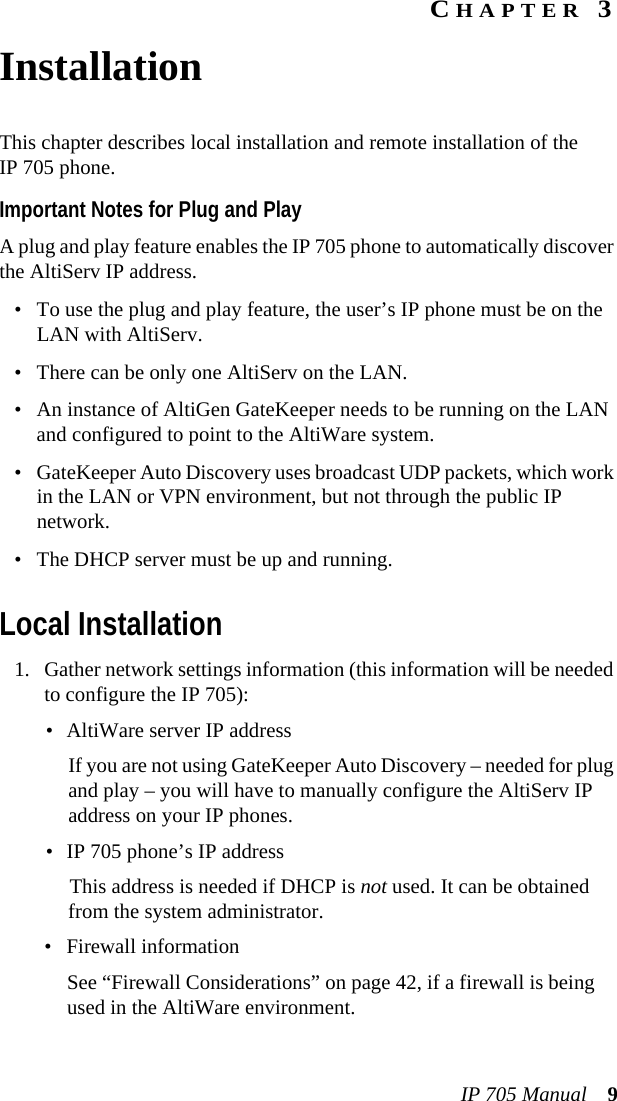 IP 705 Manual 9CHAPTER 3InstallationThis chapter describes local installation and remote installation of the IP 705 phone.Important Notes for Plug and PlayA plug and play feature enables the IP 705 phone to automatically discover the AltiServ IP address. • To use the plug and play feature, the user’s IP phone must be on the LAN with AltiServ.• There can be only one AltiServ on the LAN.• An instance of AltiGen GateKeeper needs to be running on the LAN and configured to point to the AltiWare system.• GateKeeper Auto Discovery uses broadcast UDP packets, which work in the LAN or VPN environment, but not through the public IP network.• The DHCP server must be up and running.Local Installation1. Gather network settings information (this information will be needed to configure the IP 705):• AltiWare server IP address If you are not using GateKeeper Auto Discovery – needed for plug and play – you will have to manually configure the AltiServ IP address on your IP phones.• IP 705 phone’s IP addressThis address is needed if DHCP is not used. It can be obtained from the system administrator.• Firewall informationSee “Firewall Considerations” on page 42, if a firewall is being used in the AltiWare environment.