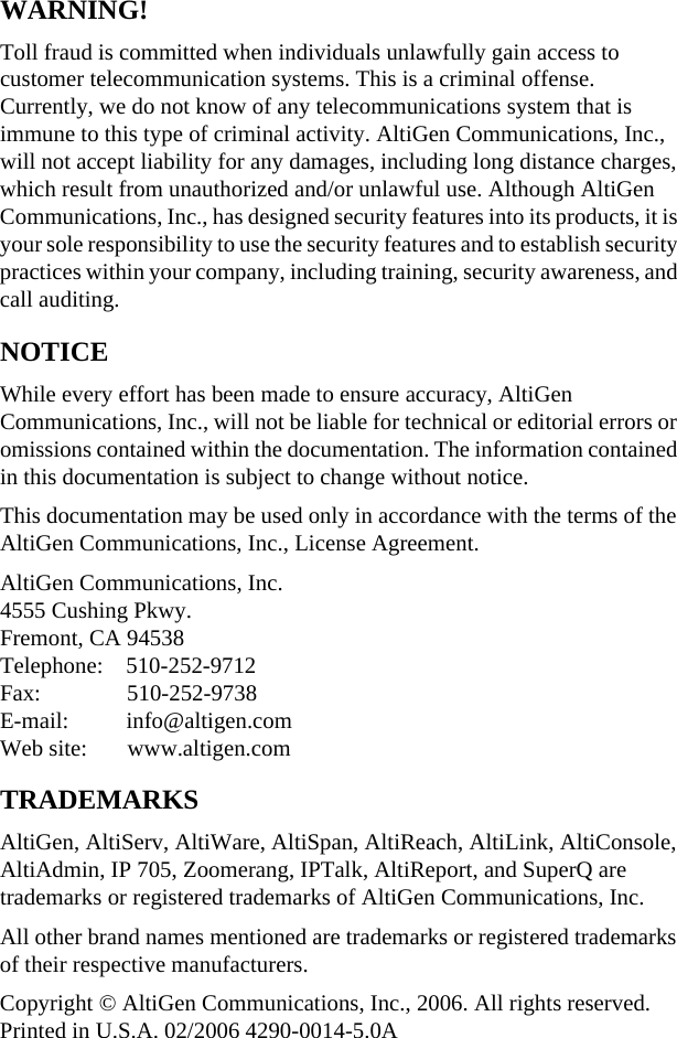 WARNING!Toll fraud is committed when individuals unlawfully gain access to customer telecommunication systems. This is a criminal offense. Currently, we do not know of any telecommunications system that is immune to this type of criminal activity. AltiGen Communications, Inc., will not accept liability for any damages, including long distance charges, which result from unauthorized and/or unlawful use. Although AltiGen Communications, Inc., has designed security features into its products, it is your sole responsibility to use the security features and to establish security practices within your company, including training, security awareness, and call auditing.NOTICEWhile every effort has been made to ensure accuracy, AltiGen Communications, Inc., will not be liable for technical or editorial errors or omissions contained within the documentation. The information contained in this documentation is subject to change without notice.This documentation may be used only in accordance with the terms of the AltiGen Communications, Inc., License Agreement.AltiGen Communications, Inc.4555 Cushing Pkwy.Fremont, CA 94538Telephone:    510-252-9712Fax:               510-252-9738E-mail:          info@altigen.comWeb site:       www.altigen.comTRADEMARKSAltiGen, AltiServ, AltiWare, AltiSpan, AltiReach, AltiLink, AltiConsole, AltiAdmin, IP 705, Zoomerang, IPTalk, AltiReport, and SuperQ are trademarks or registered trademarks of AltiGen Communications, Inc.All other brand names mentioned are trademarks or registered trademarks of their respective manufacturers.Copyright © AltiGen Communications, Inc., 2006. All rights reserved.Printed in U.S.A. 02/2006 4290-0014-5.0A