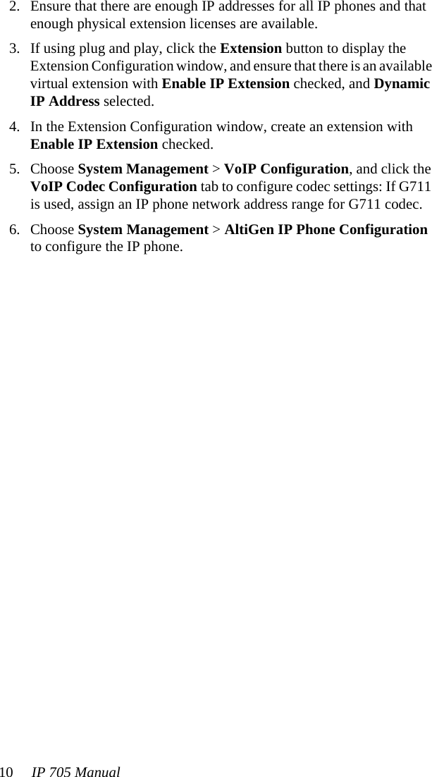 10 IP 705 Manual 2. Ensure that there are enough IP addresses for all IP phones and that enough physical extension licenses are available.3. If using plug and play, click the Extension button to display the Extension Configuration window, and ensure that there is an available virtual extension with Enable IP Extension checked, and Dynamic IP Address selected.4. In the Extension Configuration window, create an extension with Enable IP Extension checked. 5. Choose System Management &gt; VoIP Configuration, and click the VoIP Codec Configuration tab to configure codec settings: If G711 is used, assign an IP phone network address range for G711 codec.6. Choose System Management &gt; AltiGen IP Phone Configuration to configure the IP phone. 