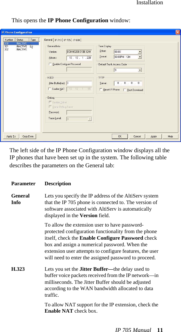 InstallationIP 705 Manual 11This opens the IP Phone Configuration window:The left side of the IP Phone Configuration window displays all the IP phones that have been set up in the system. The following table describes the parameters on the General tab:Parameter DescriptionGeneral Info Lets you specify the IP address of the AltiServ system that the IP 705 phone is connected to. The version of software associated with AltiServ is automatically displayed in the Version field.To allow the extension user to have password-protected configuration functionality from the phone itself, check the Enable Configure Password check box and assign a numerical password. When the extension user attempts to configure features, the user will need to enter the assigned password to proceed.H.323 Lets you set the Jitter Buffer—the delay used to buffer voice packets received from the IP network—in milliseconds. The Jitter Buffer should be adjusted according to the WAN bandwidth allocated to data traffic.To allow NAT support for the IP extension, check the Enable NAT check box.