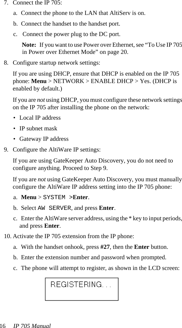 16 IP 705 Manual 7. Connect the IP 705:a. Connect the phone to the LAN that AltiServ is on.b. Connect the handset to the handset port.c. Connect the power plug to the DC port. Note: If you want to use Power over Ethernet, see “To Use IP 705 in Power over Ethernet Mode” on page 20.8. Configure startup network settings:If you are using DHCP, ensure that DHCP is enabled on the IP 705 phone: Menu &gt; NETWORK &gt; ENABLE DHCP &gt; Yes. (DHCP is enabled by default.)If you are not using DHCP, you must configure these network settings on the IP 705 after installing the phone on the network:• Local IP address• IP subnet mask• Gateway IP address9. Configure the AltiWare IP settings:If you are using GateKeeper Auto Discovery, you do not need to configure anything. Proceed to Step 9.If you are not using GateKeeper Auto Discovery, you must manually configure the AltiWare IP address setting into the IP 705 phone:a. Menu &gt; SYSTEM &gt;Enter.b. Select AW SERVER, and press Enter.c. Enter the AltiWare server address, using the * key to input periods, and press Enter.10. Activate the IP 705 extension from the IP phone:a. With the handset onhook, press #27, then the Enter button.b. Enter the extension number and password when prompted.c. The phone will attempt to register, as shown in the LCD screen: