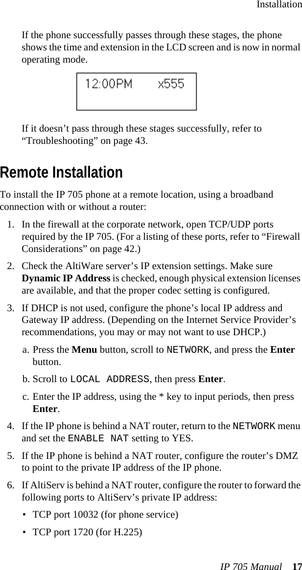 InstallationIP 705 Manual 17If the phone successfully passes through these stages, the phone shows the time and extension in the LCD screen and is now in normal operating mode.If it doesn’t pass through these stages successfully, refer to “Troubleshooting” on page 43.Remote InstallationTo install the IP 705 phone at a remote location, using a broadband connection with or without a router:1. In the firewall at the corporate network, open TCP/UDP ports required by the IP 705. (For a listing of these ports, refer to “Firewall Considerations” on page 42.)2. Check the AltiWare server’s IP extension settings. Make sure Dynamic IP Address is checked, enough physical extension licenses are available, and that the proper codec setting is configured. 3. If DHCP is not used, configure the phone’s local IP address and Gateway IP address. (Depending on the Internet Service Provider’s recommendations, you may or may not want to use DHCP.) a. Press the Menu button, scroll to NETWORK, and press the Enter button. b. Scroll to LOCAL ADDRESS, then press Enter.c. Enter the IP address, using the * key to input periods, then press Enter.4. If the IP phone is behind a NAT router, return to the NETWORK menu and set the ENABLE NAT setting to YES.5. If the IP phone is behind a NAT router, configure the router’s DMZ to point to the private IP address of the IP phone.6. If AltiServ is behind a NAT router, configure the router to forward the following ports to AltiServ’s private IP address:• TCP port 10032 (for phone service)• TCP port 1720 (for H.225)