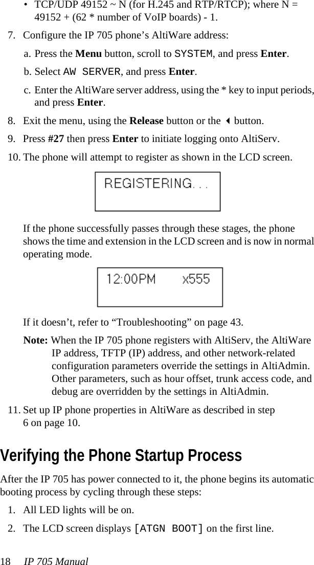 18 IP 705 Manual • TCP/UDP 49152 ~ N (for H.245 and RTP/RTCP); where N = 49152 + (62 * number of VoIP boards) - 1.7. Configure the IP 705 phone’s AltiWare address:a. Press the Menu button, scroll to SYSTEM, and press Enter.b. Select AW SERVER, and press Enter.c. Enter the AltiWare server address, using the * key to input periods, and press Enter.8. Exit the menu, using the Release button or the button.9. Press #27 then press Enter to initiate logging onto AltiServ.10. The phone will attempt to register as shown in the LCD screen.If the phone successfully passes through these stages, the phone shows the time and extension in the LCD screen and is now in normal operating mode.If it doesn’t, refer to “Troubleshooting” on page 43. Note: When the IP 705 phone registers with AltiServ, the AltiWare IP address, TFTP (IP) address, and other network-related configuration parameters override the settings in AltiAdmin. Other parameters, such as hour offset, trunk access code, and debug are overridden by the settings in AltiAdmin.11. Set up IP phone properties in AltiWare as described in step6 on page 10.Verifying the Phone Startup ProcessAfter the IP 705 has power connected to it, the phone begins its automatic booting process by cycling through these steps:1. All LED lights will be on.2. The LCD screen displays [ATGN BOOT] on the first line.