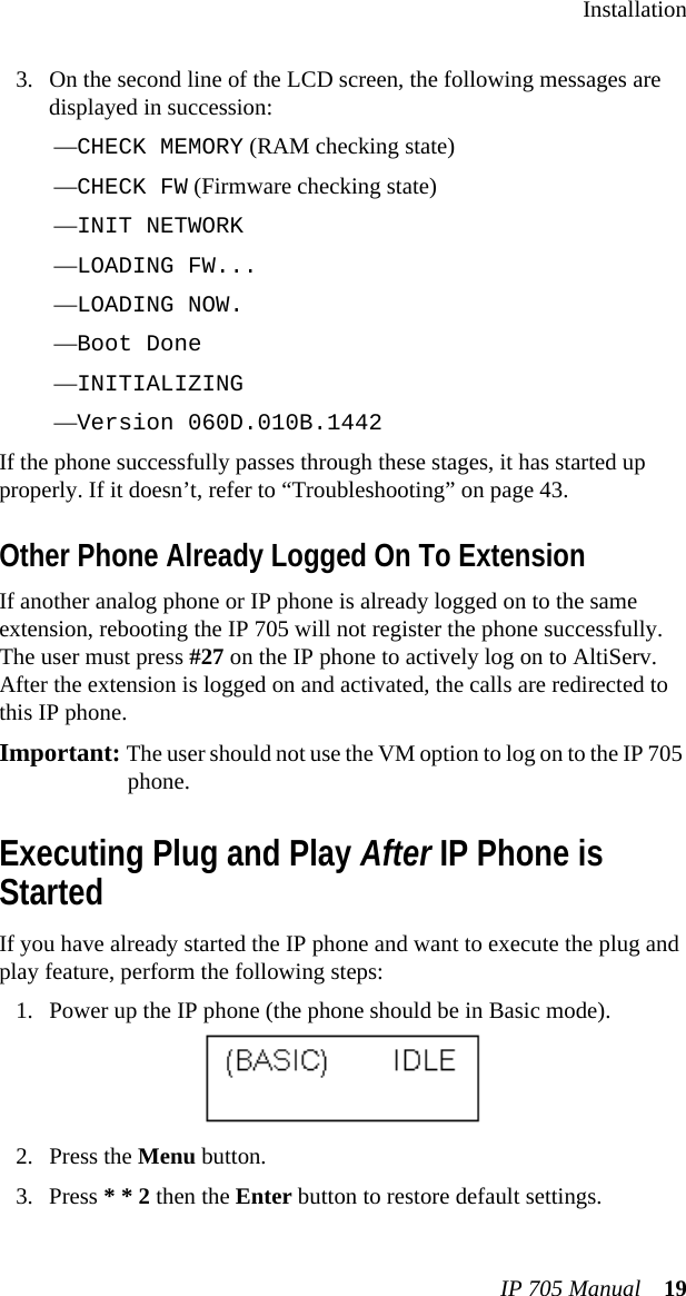 InstallationIP 705 Manual 193. On the second line of the LCD screen, the following messages are displayed in succession:—CHECK MEMORY (RAM checking state)—CHECK FW (Firmware checking state)—INIT NETWORK—LOADING FW...—LOADING NOW.—Boot Done—INITIALIZING —Version 060D.010B.1442If the phone successfully passes through these stages, it has started up properly. If it doesn’t, refer to “Troubleshooting” on page 43.Other Phone Already Logged On To ExtensionIf another analog phone or IP phone is already logged on to the same extension, rebooting the IP 705 will not register the phone successfully. The user must press #27 on the IP phone to actively log on to AltiServ. After the extension is logged on and activated, the calls are redirected to this IP phone. Important: The user should not use the VM option to log on to the IP 705 phone.Executing Plug and Play After IP Phone is StartedIf you have already started the IP phone and want to execute the plug and play feature, perform the following steps:1. Power up the IP phone (the phone should be in Basic mode).2. Press the Menu button.3. Press * * 2 then the Enter button to restore default settings.