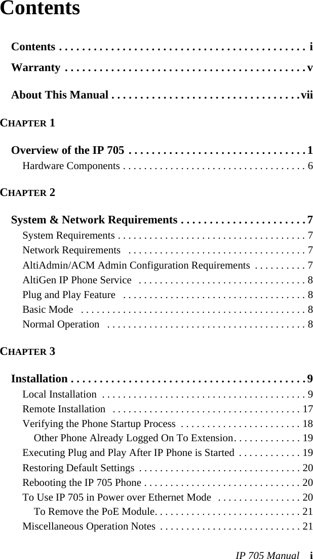 IP 705 Manual iContentsContents . . . . . . . . . . . . . . . . . . . . . . . . . . . . . . . . . . . . . . . . . . . iWarranty . . . . . . . . . . . . . . . . . . . . . . . . . . . . . . . . . . . . . . . . . .vAbout This Manual . . . . . . . . . . . . . . . . . . . . . . . . . . . . . . . . .viiCHAPTER 1Overview of the IP 705 . . . . . . . . . . . . . . . . . . . . . . . . . . . . . . .1Hardware Components . . . . . . . . . . . . . . . . . . . . . . . . . . . . . . . . . . . 6CHAPTER 2System &amp; Network Requirements . . . . . . . . . . . . . . . . . . . . . .7System Requirements . . . . . . . . . . . . . . . . . . . . . . . . . . . . . . . . . . . . 7Network Requirements   . . . . . . . . . . . . . . . . . . . . . . . . . . . . . . . . . . 7AltiAdmin/ACM Admin Configuration Requirements  . . . . . . . . . . 7AltiGen IP Phone Service   . . . . . . . . . . . . . . . . . . . . . . . . . . . . . . . . 8Plug and Play Feature   . . . . . . . . . . . . . . . . . . . . . . . . . . . . . . . . . . . 8Basic Mode   . . . . . . . . . . . . . . . . . . . . . . . . . . . . . . . . . . . . . . . . . . . 8Normal Operation   . . . . . . . . . . . . . . . . . . . . . . . . . . . . . . . . . . . . . . 8CHAPTER 3Installation . . . . . . . . . . . . . . . . . . . . . . . . . . . . . . . . . . . . . . . . .9Local Installation  . . . . . . . . . . . . . . . . . . . . . . . . . . . . . . . . . . . . . . . 9Remote Installation   . . . . . . . . . . . . . . . . . . . . . . . . . . . . . . . . . . . . 17Verifying the Phone Startup Process  . . . . . . . . . . . . . . . . . . . . . . . 18Other Phone Already Logged On To Extension. . . . . . . . . . . . . 19Executing Plug and Play After IP Phone is Started  . . . . . . . . . . . . 19Restoring Default Settings  . . . . . . . . . . . . . . . . . . . . . . . . . . . . . . . 20Rebooting the IP 705 Phone . . . . . . . . . . . . . . . . . . . . . . . . . . . . . . 20To Use IP 705 in Power over Ethernet Mode  . . . . . . . . . . . . . . . . 20To Remove the PoE Module. . . . . . . . . . . . . . . . . . . . . . . . . . . . 21Miscellaneous Operation Notes  . . . . . . . . . . . . . . . . . . . . . . . . . . . 21