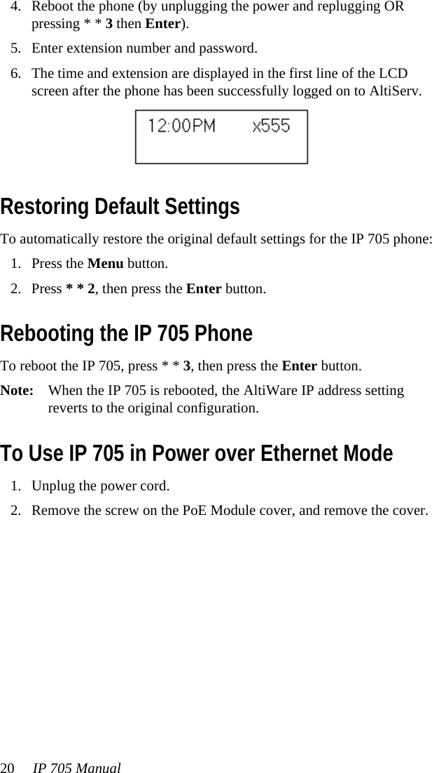 20 IP 705 Manual 4. Reboot the phone (by unplugging the power and replugging OR pressing * * 3 then Enter).5. Enter extension number and password.6. The time and extension are displayed in the first line of the LCD screen after the phone has been successfully logged on to AltiServ. Restoring Default SettingsTo automatically restore the original default settings for the IP 705 phone:1. Press the Menu button.2. Press * * 2, then press the Enter button.Rebooting the IP 705 PhoneTo reboot the IP 705, press * * 3, then press the Enter button.Note: When the IP 705 is rebooted, the AltiWare IP address setting reverts to the original configuration.To Use IP 705 in Power over Ethernet Mode1. Unplug the power cord.2. Remove the screw on the PoE Module cover, and remove the cover.