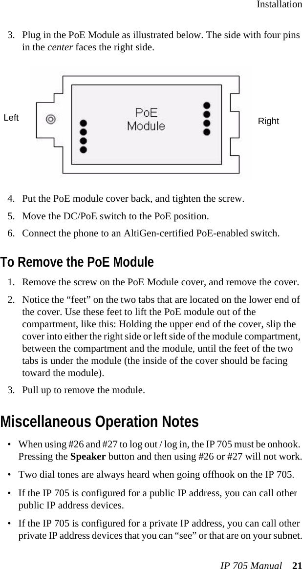 InstallationIP 705 Manual 213. Plug in the PoE Module as illustrated below. The side with four pins in the center faces the right side.4. Put the PoE module cover back, and tighten the screw.5. Move the DC/PoE switch to the PoE position.6. Connect the phone to an AltiGen-certified PoE-enabled switch.To Remove the PoE Module1. Remove the screw on the PoE Module cover, and remove the cover.2. Notice the “feet” on the two tabs that are located on the lower end of the cover. Use these feet to lift the PoE module out of the compartment, like this: Holding the upper end of the cover, slip the cover into either the right side or left side of the module compartment, between the compartment and the module, until the feet of the two tabs is under the module (the inside of the cover should be facing toward the module).3. Pull up to remove the module.Miscellaneous Operation Notes• When using #26 and #27 to log out / log in, the IP 705 must be onhook. Pressing the Speaker button and then using #26 or #27 will not work.• Two dial tones are always heard when going offhook on the IP 705.• If the IP 705 is configured for a public IP address, you can call other public IP address devices.• If the IP 705 is configured for a private IP address, you can call other private IP address devices that you can “see” or that are on your subnet.RightLeft