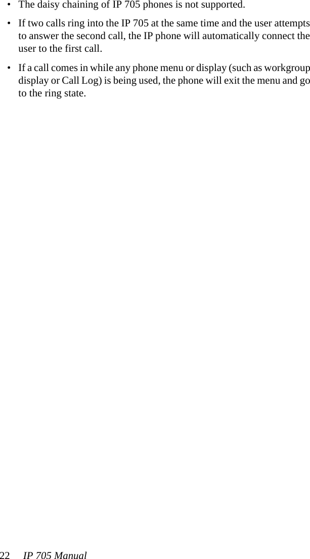 22 IP 705 Manual • The daisy chaining of IP 705 phones is not supported.• If two calls ring into the IP 705 at the same time and the user attempts to answer the second call, the IP phone will automatically connect the user to the first call.• If a call comes in while any phone menu or display (such as workgroup display or Call Log) is being used, the phone will exit the menu and go to the ring state.