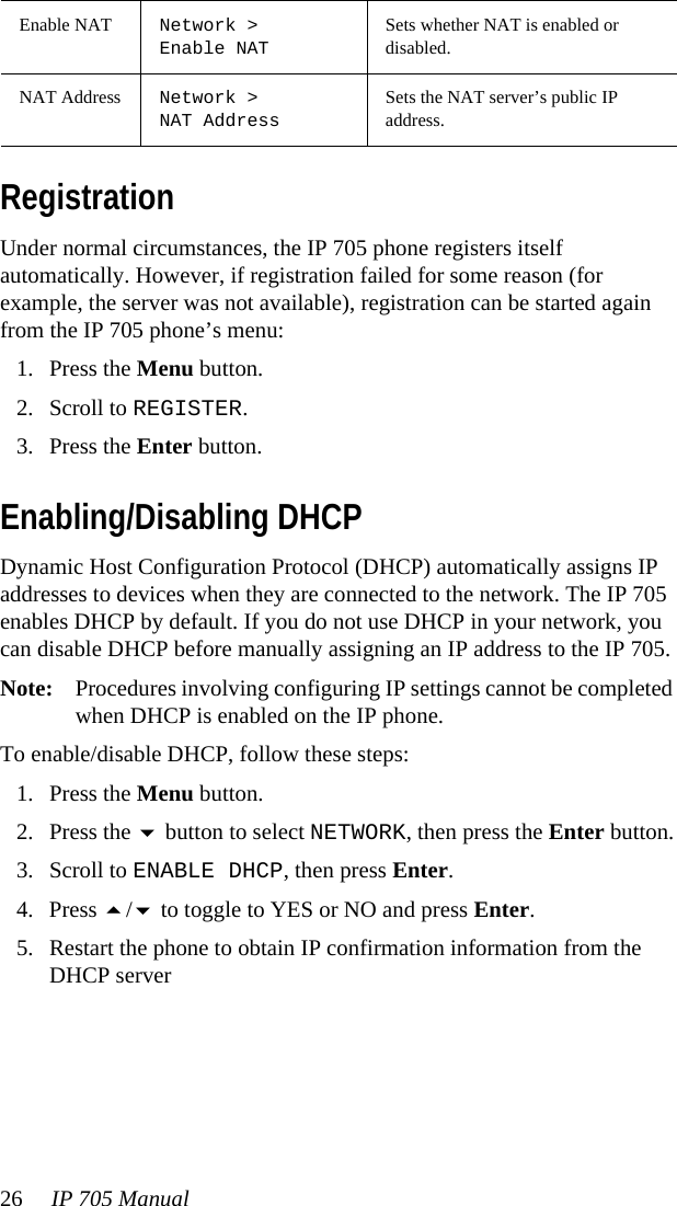 26 IP 705 Manual RegistrationUnder normal circumstances, the IP 705 phone registers itself automatically. However, if registration failed for some reason (for example, the server was not available), registration can be started again from the IP 705 phone’s menu: 1. Press the Menu button.2. Scroll to REGISTER.3. Press the Enter button.Enabling/Disabling DHCPDynamic Host Configuration Protocol (DHCP) automatically assigns IP addresses to devices when they are connected to the network. The IP 705 enables DHCP by default. If you do not use DHCP in your network, you can disable DHCP before manually assigning an IP address to the IP 705. Note: Procedures involving configuring IP settings cannot be completed when DHCP is enabled on the IP phone.To enable/disable DHCP, follow these steps:1. Press the Menu button.2. Press the  button to select NETWORK, then press the Enter button.3. Scroll to ENABLE DHCP, then press Enter. 4. Press / to toggle to YES or NO and press Enter.5. Restart the phone to obtain IP confirmation information from the DHCP serverEnable NAT Network &gt;Enable NATSets whether NAT is enabled or disabled.NAT Address Network &gt; NAT AddressSets the NAT server’s public IP address.