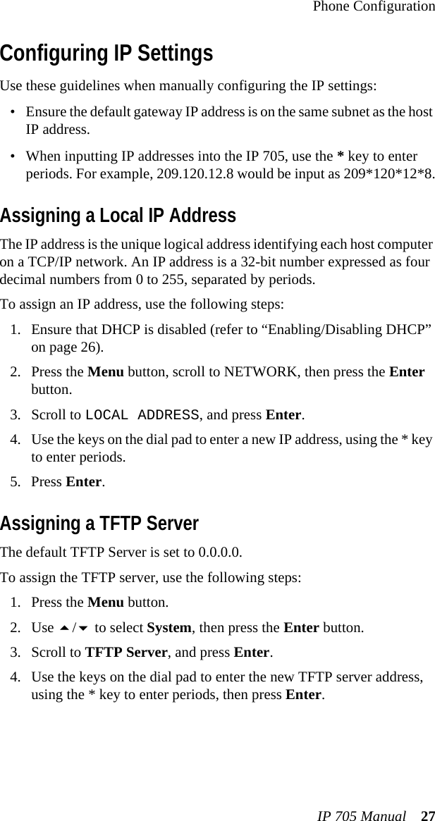 Phone ConfigurationIP 705 Manual 27Configuring IP SettingsUse these guidelines when manually configuring the IP settings:• Ensure the default gateway IP address is on the same subnet as the host IP address.• When inputting IP addresses into the IP 705, use the * key to enter periods. For example, 209.120.12.8 would be input as 209*120*12*8.Assigning a Local IP AddressThe IP address is the unique logical address identifying each host computer on a TCP/IP network. An IP address is a 32-bit number expressed as four decimal numbers from 0 to 255, separated by periods.To assign an IP address, use the following steps:1. Ensure that DHCP is disabled (refer to “Enabling/Disabling DHCP” on page 26).2. Press the Menu button, scroll to NETWORK, then press the Enter button.3. Scroll to LOCAL ADDRESS, and press Enter.4. Use the keys on the dial pad to enter a new IP address, using the * key to enter periods.5. Press Enter.Assigning a TFTP ServerThe default TFTP Server is set to 0.0.0.0.To assign the TFTP server, use the following steps:1. Press the Menu button.2. Use / to select System, then press the Enter button.3. Scroll to TFTP Server, and press Enter.4. Use the keys on the dial pad to enter the new TFTP server address, using the * key to enter periods, then press Enter.