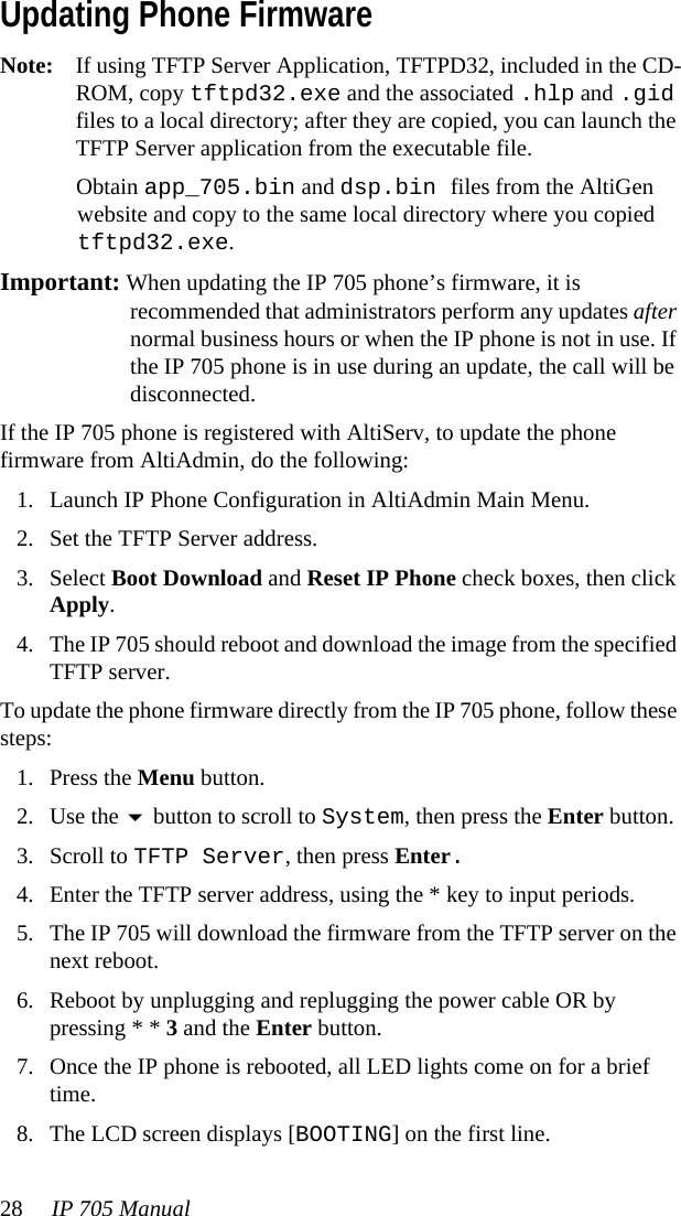 28 IP 705 Manual Updating Phone FirmwareNote: If using TFTP Server Application, TFTPD32, included in the CD-ROM, copy tftpd32.exe and the associated .hlp and .gid files to a local directory; after they are copied, you can launch the TFTP Server application from the executable file.Obtain app_705.bin and dsp.bin files from the AltiGen website and copy to the same local directory where you copied tftpd32.exe.Important: When updating the IP 705 phone’s firmware, it is recommended that administrators perform any updates after normal business hours or when the IP phone is not in use. If the IP 705 phone is in use during an update, the call will be disconnected.If the IP 705 phone is registered with AltiServ, to update the phone firmware from AltiAdmin, do the following:1. Launch IP Phone Configuration in AltiAdmin Main Menu.2. Set the TFTP Server address.3. Select Boot Download and Reset IP Phone check boxes, then click Apply.4. The IP 705 should reboot and download the image from the specified TFTP server.To update the phone firmware directly from the IP 705 phone, follow these steps: 1. Press the Menu button.2. Use the  button to scroll to System, then press the Enter button.3. Scroll to TFTP Server, then press Enter.4. Enter the TFTP server address, using the * key to input periods.5. The IP 705 will download the firmware from the TFTP server on the next reboot.6. Reboot by unplugging and replugging the power cable OR by pressing * * 3 and the Enter button.7. Once the IP phone is rebooted, all LED lights come on for a brief time.8. The LCD screen displays [BOOTING] on the first line.