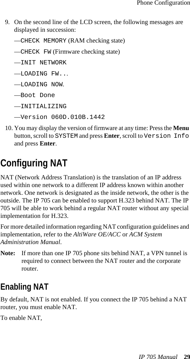 Phone ConfigurationIP 705 Manual 299. On the second line of the LCD screen, the following messages are displayed in succession:—CHECK MEMORY (RAM checking state)—CHECK FW (Firmware checking state)—INIT NETWORK—LOADING FW...—LOADING NOW.—Boot Done —INITIALIZING—Version 060D.010B.144210. You may display the version of firmware at any time: Press the Menu button, scroll to SYSTEM and press Enter, scroll to Version Info and press Enter.Configuring NATNAT (Network Address Translation) is the translation of an IP address used within one network to a different IP address known within another network. One network is designated as the inside network, the other is the outside. The IP 705 can be enabled to support H.323 behind NAT. The IP 705 will be able to work behind a regular NAT router without any special implementation for H.323.For more detailed information regarding NAT configuration guidelines and implementation, refer to the AltiWare OE/ACC or ACM System Administration Manual.Note: If more than one IP 705 phone sits behind NAT, a VPN tunnel is required to connect between the NAT router and the corporate router.Enabling NATBy default, NAT is not enabled. If you connect the IP 705 behind a NAT router, you must enable NAT.To enable NAT, 