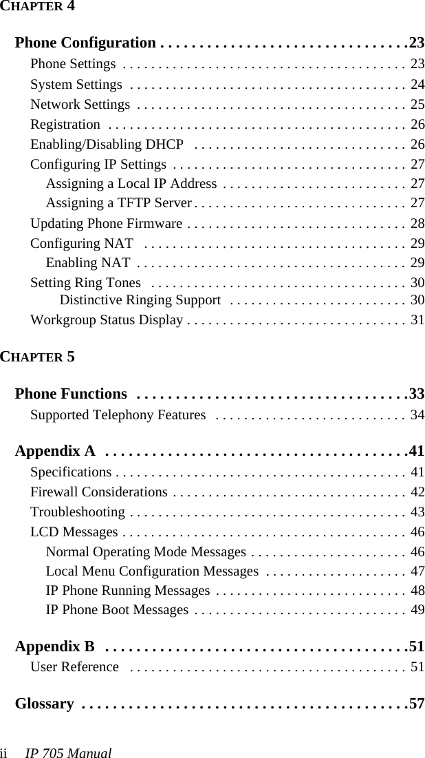 ii IP 705 ManualCHAPTER 4Phone Configuration . . . . . . . . . . . . . . . . . . . . . . . . . . . . . . . .23Phone Settings  . . . . . . . . . . . . . . . . . . . . . . . . . . . . . . . . . . . . . . . . 23System Settings  . . . . . . . . . . . . . . . . . . . . . . . . . . . . . . . . . . . . . . . 24Network Settings  . . . . . . . . . . . . . . . . . . . . . . . . . . . . . . . . . . . . . . 25Registration  . . . . . . . . . . . . . . . . . . . . . . . . . . . . . . . . . . . . . . . . . . 26Enabling/Disabling DHCP   . . . . . . . . . . . . . . . . . . . . . . . . . . . . . . 26Configuring IP Settings  . . . . . . . . . . . . . . . . . . . . . . . . . . . . . . . . . 27Assigning a Local IP Address . . . . . . . . . . . . . . . . . . . . . . . . . . 27Assigning a TFTP Server . . . . . . . . . . . . . . . . . . . . . . . . . . . . . . 27Updating Phone Firmware . . . . . . . . . . . . . . . . . . . . . . . . . . . . . . . 28Configuring NAT   . . . . . . . . . . . . . . . . . . . . . . . . . . . . . . . . . . . . . 29Enabling NAT  . . . . . . . . . . . . . . . . . . . . . . . . . . . . . . . . . . . . . . 29Setting Ring Tones   . . . . . . . . . . . . . . . . . . . . . . . . . . . . . . . . . . . . 30Distinctive Ringing Support  . . . . . . . . . . . . . . . . . . . . . . . . . 30Workgroup Status Display . . . . . . . . . . . . . . . . . . . . . . . . . . . . . . . 31CHAPTER 5Phone Functions  . . . . . . . . . . . . . . . . . . . . . . . . . . . . . . . . . . .33Supported Telephony Features   . . . . . . . . . . . . . . . . . . . . . . . . . . . 34Appendix A  . . . . . . . . . . . . . . . . . . . . . . . . . . . . . . . . . . . . . . .41Specifications . . . . . . . . . . . . . . . . . . . . . . . . . . . . . . . . . . . . . . . . . 41Firewall Considerations . . . . . . . . . . . . . . . . . . . . . . . . . . . . . . . . . 42Troubleshooting . . . . . . . . . . . . . . . . . . . . . . . . . . . . . . . . . . . . . . . 43LCD Messages . . . . . . . . . . . . . . . . . . . . . . . . . . . . . . . . . . . . . . . . 46Normal Operating Mode Messages . . . . . . . . . . . . . . . . . . . . . . 46Local Menu Configuration Messages  . . . . . . . . . . . . . . . . . . . . 47IP Phone Running Messages . . . . . . . . . . . . . . . . . . . . . . . . . . . 48IP Phone Boot Messages . . . . . . . . . . . . . . . . . . . . . . . . . . . . . . 49Appendix B  . . . . . . . . . . . . . . . . . . . . . . . . . . . . . . . . . . . . . . .51User Reference   . . . . . . . . . . . . . . . . . . . . . . . . . . . . . . . . . . . . . . . 51Glossary  . . . . . . . . . . . . . . . . . . . . . . . . . . . . . . . . . . . . . . . . . .57