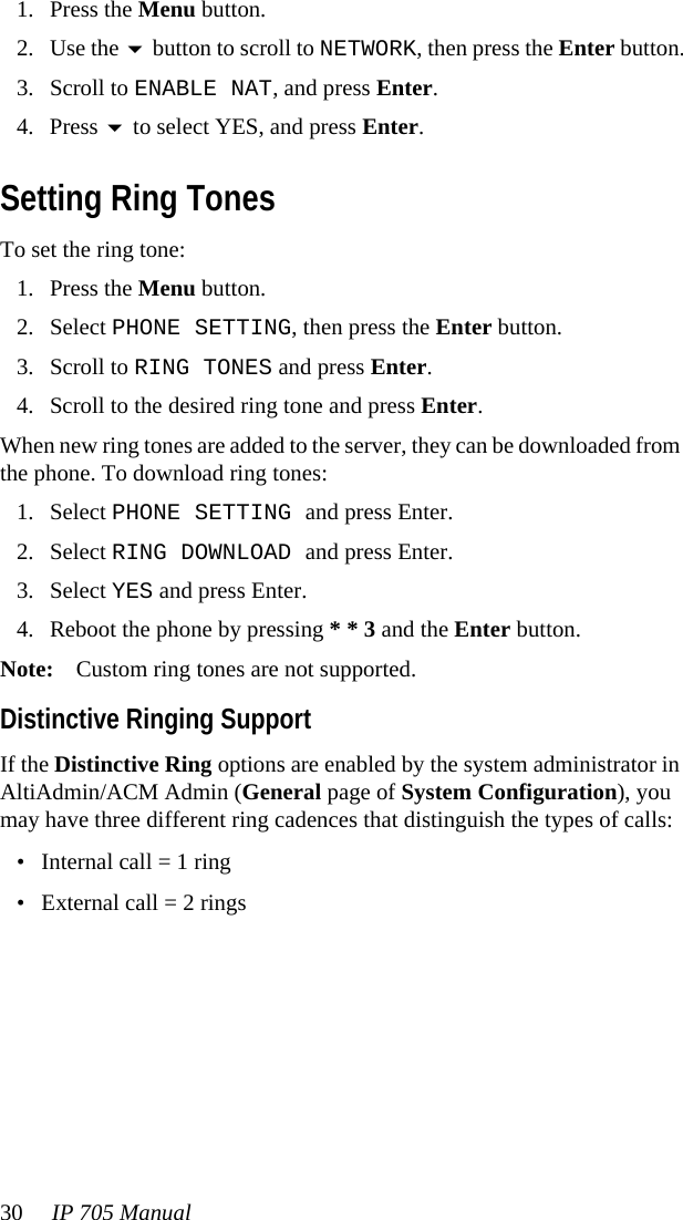 30 IP 705 Manual 1. Press the Menu button.2. Use the  button to scroll to NETWORK, then press the Enter button.3. Scroll to ENABLE NAT, and press Enter.4. Press  to select YES, and press Enter.Setting Ring TonesTo set the ring tone:1. Press the Menu button.2. Select PHONE SETTING, then press the Enter button.3. Scroll to RING TONES and press Enter.4. Scroll to the desired ring tone and press Enter.When new ring tones are added to the server, they can be downloaded from the phone. To download ring tones:1. Select PHONE SETTING and press Enter.2. Select RING DOWNLOAD and press Enter.3. Select YES and press Enter.4. Reboot the phone by pressing * * 3 and the Enter button.Note: Custom ring tones are not supported.Distinctive Ringing SupportIf the Distinctive Ring options are enabled by the system administrator in AltiAdmin/ACM Admin (General page of System Configuration), you may have three different ring cadences that distinguish the types of calls:• Internal call = 1 ring• External call = 2 rings