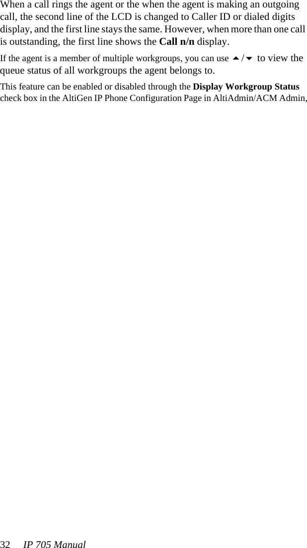 32 IP 705 Manual When a call rings the agent or the when the agent is making an outgoing call, the second line of the LCD is changed to Caller ID or dialed digits display, and the first line stays the same. However, when more than one call is outstanding, the first line shows the Call n/n display.If the agent is a member of multiple workgroups, you can use / to view the queue status of all workgroups the agent belongs to.This feature can be enabled or disabled through the Display Workgroup Status check box in the AltiGen IP Phone Configuration Page in AltiAdmin/ACM Admin,