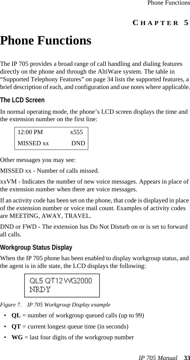 Phone FunctionsIP 705 Manual 33CHAPTER 5Phone FunctionsThe IP 705 provides a broad range of call handling and dialing features directly on the phone and through the AltiWare system. The table in “Supported Telephony Features” on page 34 lists the supported features, a brief description of each, and configuration and use notes where applicable.The LCD ScreenIn normal operating mode, the phone’s LCD screen displays the time and the extension number on the first line:Other messages you may see:MISSED xx - Number of calls missed.xxVM - Indicates the number of new voice messages. Appears in place of the extension number when there are voice messages.If an activity code has been set on the phone, that code is displayed in place of the extension number or voice mail count. Examples of activity codes are MEETING, AWAY, TRAVEL.DND or FWD - The extension has Do Not Disturb on or is set to forward all calls.Workgroup Status DisplayWhen the IP 705 phone has been enabled to display workgroup status, and the agent is in idle state, the LCD displays the following:  Figure 7. IP 705 Workgroup Display example•QL = number of workgroup queued calls (up to 99)•QT = current longest queue time (in seconds)•WG = last four digits of the workgroup number12:00 PM x555MISSED xx DND