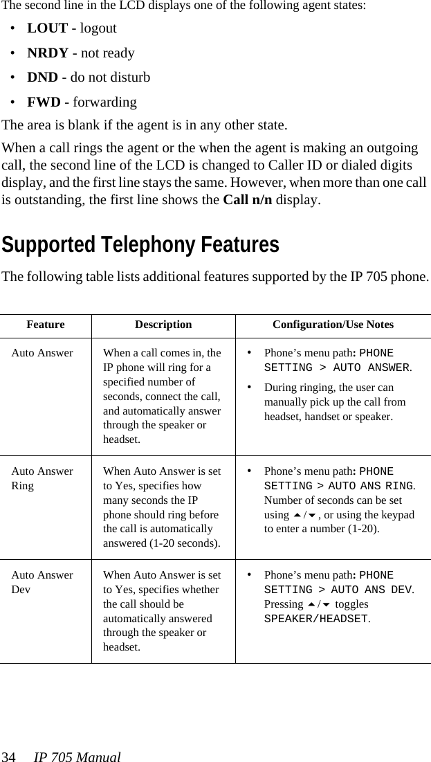 34 IP 705 ManualThe second line in the LCD displays one of the following agent states:•LOUT - logout•NRDY - not ready•DND - do not disturb•FWD - forwardingThe area is blank if the agent is in any other state.When a call rings the agent or the when the agent is making an outgoing call, the second line of the LCD is changed to Caller ID or dialed digits display, and the first line stays the same. However, when more than one call is outstanding, the first line shows the Call n/n display.Supported Telephony FeaturesThe following table lists additional features supported by the IP 705 phone.Feature Description Configuration/Use NotesAuto Answer When a call comes in, the IP phone will ring for a specified number of seconds, connect the call, and automatically answer through the speaker or headset.•Phone’s menu path: PHONE SETTING &gt; AUTO ANSWER. •During ringing, the user can manually pick up the call from headset, handset or speaker.Auto Answer RingWhen Auto Answer is set to Yes, specifies how many seconds the IP phone should ring before the call is automatically answered (1-20 seconds).•Phone’s menu path: PHONE SETTING &gt; AUTO ANS RING. Number of seconds can be set using /, or using the keypad to enter a number (1-20).Auto Answer DevWhen Auto Answer is set to Yes, specifies whether the call should be automatically answered through the speaker or headset.•Phone’s menu path: PHONE SETTING &gt; AUTO ANS DEV. Pressing / toggles SPEAKER/HEADSET.