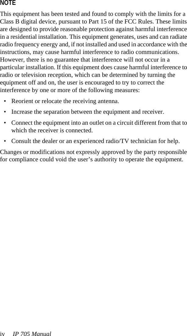 iv IP 705 ManualNOTE This equipment has been tested and found to comply with the limits for a Class B digital device, pursuant to Part 15 of the FCC Rules. These limits are designed to provide reasonable protection against harmful interference in a residential installation. This equipment generates, uses and can radiate radio frequency energy and, if not installed and used in accordance with the instructions, may cause harmful interference to radio communications. However, there is no guarantee that interference will not occur in a particular installation. If this equipment does cause harmful interference to radio or television reception, which can be determined by turning the equipment off and on, the user is encouraged to try to correct the interference by one or more of the following measures:• Reorient or relocate the receiving antenna.• Increase the separation between the equipment and receiver.• Connect the equipment into an outlet on a circuit different from that to which the receiver is connected.• Consult the dealer or an experienced radio/TV technician for help.Changes or modifications not expressly approved by the party responsible for compliance could void the user’s authority to operate the equipment.
