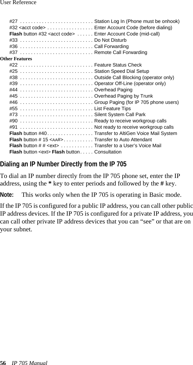 User Reference56 IP 705 Manual#27  . . . . . . . . . . . . . . . . . . . . . . . . . . . Station Log In (Phone must be onhook)#32 &lt;acct code&gt; . . . . . . . . . . . . . . . . . Enter Account Code (before dialing)Flash button #32 &lt;acct code&gt;  . . . . . . Enter Account Code (mid-call)#33  . . . . . . . . . . . . . . . . . . . . . . . . . . . Do Not Disturb#36  . . . . . . . . . . . . . . . . . . . . . . . . . . . Call Forwarding#37  . . . . . . . . . . . . . . . . . . . . . . . . . . . Remote Call ForwardingOther Features#22  . . . . . . . . . . . . . . . . . . . . . . . . . . . Feature Status Check#25  . . . . . . . . . . . . . . . . . . . . . . . . . . . Station Speed Dial Setup#38  . . . . . . . . . . . . . . . . . . . . . . . . . . . Outside Call Blocking (operator only)#39  . . . . . . . . . . . . . . . . . . . . . . . . . . . Operator Off-Line (operator only)#44  . . . . . . . . . . . . . . . . . . . . . . . . . . . Overhead Paging#45  . . . . . . . . . . . . . . . . . . . . . . . . . . . Overhead Paging by Trunk#46  . . . . . . . . . . . . . . . . . . . . . . . . . . . Group Paging (for IP 705 phone users)#55  . . . . . . . . . . . . . . . . . . . . . . . . . . . List Feature Tips#73  . . . . . . . . . . . . . . . . . . . . . . . . . . . Silent System Call Park#90  . . . . . . . . . . . . . . . . . . . . . . . . . . . Ready to receive workgroup calls#91  . . . . . . . . . . . . . . . . . . . . . . . . . . . Not ready to receive workgroup callsFlash button #40. . . . . . . . . . . . . . . . . Transfer to AltiGen Voice Mail SystemFlash button # 15 &lt;AA#&gt;. . . . . . . . . . . Transfer to Auto AttendantFlash button # # &lt;ext&gt; . . . . . . . . . . . . Transfer to a User’s Voice MailFlash button &lt;ext&gt; Flash button. . . . . ConsultationDialing an IP Number Directly from the IP 705To dial an IP number directly from the IP 705 phone set, enter the IP address, using the * key to enter periods and followed by the # key.Note: This works only when the IP 705 is operating in Basic mode.If the IP 705 is configured for a public IP address, you can call other public IP address devices. If the IP 705 is configured for a private IP address, you can call other private IP address devices that you can “see” or that are on your subnet.