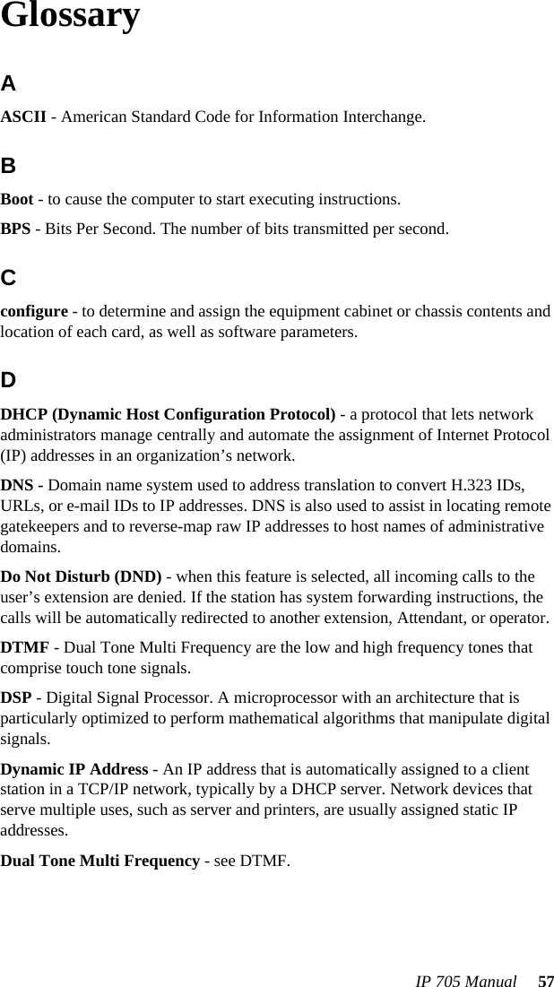 IP 705 Manual  57GlossaryA ASCII - American Standard Code for Information Interchange.BBoot - to cause the computer to start executing instructions.BPS - Bits Per Second. The number of bits transmitted per second.Cconfigure - to determine and assign the equipment cabinet or chassis contents and location of each card, as well as software parameters.D DHCP (Dynamic Host Configuration Protocol) - a protocol that lets network administrators manage centrally and automate the assignment of Internet Protocol (IP) addresses in an organization’s network.DNS - Domain name system used to address translation to convert H.323 IDs, URLs, or e-mail IDs to IP addresses. DNS is also used to assist in locating remote gatekeepers and to reverse-map raw IP addresses to host names of administrative domains.Do Not Disturb (DND) - when this feature is selected, all incoming calls to the user’s extension are denied. If the station has system forwarding instructions, the calls will be automatically redirected to another extension, Attendant, or operator.DTMF - Dual Tone Multi Frequency are the low and high frequency tones that comprise touch tone signals.DSP - Digital Signal Processor. A microprocessor with an architecture that is particularly optimized to perform mathematical algorithms that manipulate digital signals.Dynamic IP Address - An IP address that is automatically assigned to a client station in a TCP/IP network, typically by a DHCP server. Network devices that serve multiple uses, such as server and printers, are usually assigned static IP addresses.Dual Tone Multi Frequency - see DTMF.